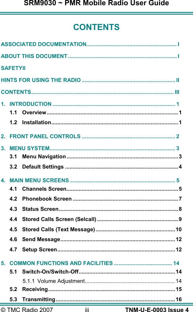 SRM9030 ~ PMR Mobile Radio User Guide &copy; TMC Radio 2007  iii   TNM-U-E-0003 Issue 4 CONTENTS ASSOCIATED DOCUMENTATION........................................................... I ABOUT THIS DOCUMENT ....................................................................... I SAFETY II HINTS FOR USING THE RADIO ............................................................. II CONTENTS............................................................................................. III 1. INTRODUCTION ................................................................................ 1 1.1 Overview......................................................................................1 1.2 Installation...................................................................................1 2. FRONT PANEL CONTROLS ............................................................. 2 3. MENU SYSTEM.................................................................................. 3 3.1 Menu Navigation.........................................................................3 3.2 Default Settings ..........................................................................4 4. MAIN MENU SCREENS ..................................................................... 5 4.1 Channels Screen.........................................................................5 4.2 Phonebook Screen .....................................................................7 4.3 Status Screen..............................................................................8 4.4 Stored Calls Screen (Selcall) .....................................................9 4.5 Stored Calls (Text Message)....................................................10 4.6 Send Message...........................................................................12 4.7 Setup Screen.............................................................................12 5. COMMON FUNCTIONS AND FACILITIES ...................................... 14 5.1 Switch-On/Switch-Off...............................................................14 5.1.1 Volume Adjustment........................................................... 14 5.2 Receiving...................................................................................15 5.3 Transmitting..............................................................................16 