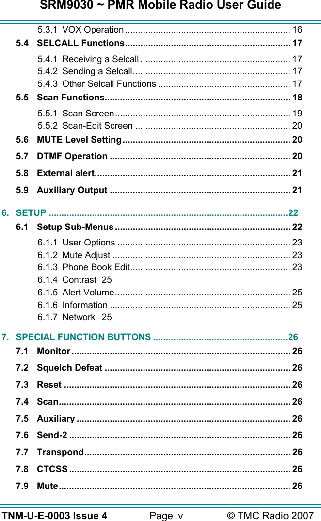 SRM9030 ~ PMR Mobile Radio User Guide TNM-U-E-0003 Issue 4  Page iv  &copy; TMC Radio 2007 5.3.1 VOX Operation ................................................................. 16 5.4 SELCALL Functions................................................................. 17 5.4.1 Receiving a Selcall ........................................................... 17 5.4.2 Sending a Selcall.............................................................. 17 5.4.3 Other Selcall Functions .................................................... 17 5.5 Scan Functions......................................................................... 18 5.5.1 Scan Screen..................................................................... 19 5.5.2 Scan-Edit Screen ............................................................. 20 5.6 MUTE Level Setting.................................................................. 20 5.7 DTMF Operation ....................................................................... 20 5.8 External alert............................................................................. 21 5.9 Auxiliary Output ....................................................................... 21 6. SETUP ..............................................................................................22 6.1 Setup Sub-Menus..................................................................... 22 6.1.1 User Options .................................................................... 23 6.1.2 Mute Adjust ...................................................................... 23 6.1.3 Phone Book Edit............................................................... 23 6.1.4 Contrast 25 6.1.5 Alert Volume..................................................................... 25 6.1.6 Information ....................................................................... 25 6.1.7 Network 25 7. SPECIAL FUNCTION BUTTONS .....................................................26 7.1 Monitor ...................................................................................... 26 7.2 Squelch Defeat ......................................................................... 26 7.3 Reset ......................................................................................... 26 7.4 Scan........................................................................................... 26 7.5 Auxiliary .................................................................................... 26 7.6 Send-2 ....................................................................................... 26 7.7 Transpond................................................................................. 26 7.8 CTCSS ....................................................................................... 26 7.9 Mute........................................................................................... 26 