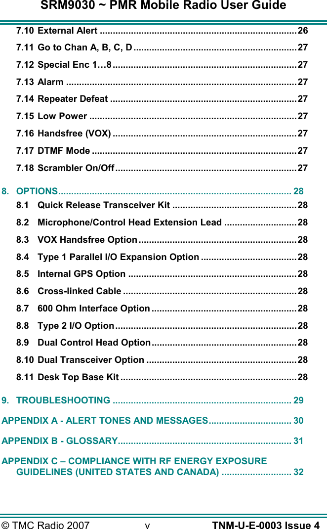 SRM9030 ~ PMR Mobile Radio User Guide &copy; TMC Radio 2007  v   TNM-U-E-0003 Issue 4 7.10 External Alert ............................................................................26 7.11 Go to Chan A, B, C, D ............................................................... 27 7.12 Special Enc 1&hellip;8.......................................................................27 7.13 Alarm .........................................................................................27 7.14 Repeater Defeat ........................................................................27 7.15 Low Power ................................................................................27 7.16 Handsfree (VOX) .......................................................................27 7.17 DTMF Mode ...............................................................................27 7.18 Scrambler On/Off......................................................................27 8. OPTIONS.......................................................................................... 28 8.1 Quick Release Transceiver Kit ................................................28 8.2 Microphone/Control Head Extension Lead ............................28 8.3 VOX Handsfree Option .............................................................28 8.4 Type 1 Parallel I/O Expansion Option .....................................28 8.5 Internal GPS Option .................................................................28 8.6 Cross-linked Cable ...................................................................28 8.7 600 Ohm Interface Option ........................................................28 8.8 Type 2 I/O Option......................................................................28 8.9 Dual Control Head Option........................................................28 8.10 Dual Transceiver Option ..........................................................28 8.11 Desk Top Base Kit ....................................................................28 9. TROUBLESHOOTING ..................................................................... 29 APPENDIX A - ALERT TONES AND MESSAGES................................ 30 APPENDIX B - GLOSSARY................................................................... 31 APPENDIX C &ndash; COMPLIANCE WITH RF ENERGY EXPOSURE GUIDELINES (UNITED STATES AND CANADA) ........................... 32  
