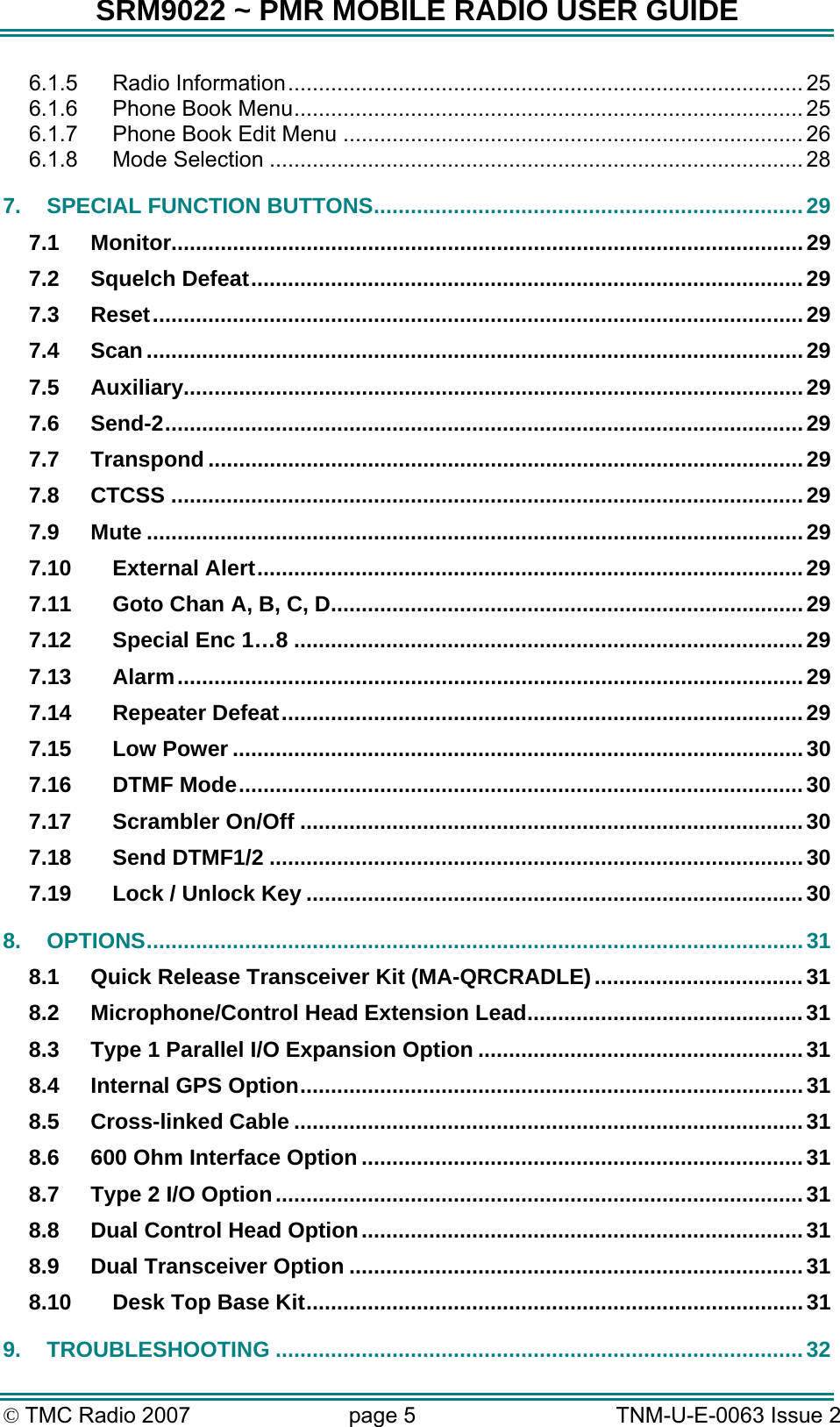 SRM9022 ~ PMR MOBILE RADIO USER GUIDE &copy; TMC Radio 2007  page 5   TNM-U-E-0063 Issue 2 6.1.5 Radio Information.................................................................................... 25 6.1.6 Phone Book Menu................................................................................... 25 6.1.7 Phone Book Edit Menu ........................................................................... 26 6.1.8 Mode Selection ....................................................................................... 28 7. SPECIAL FUNCTION BUTTONS......................................................................29 7.1 Monitor.......................................................................................................29 7.2 Squelch Defeat..........................................................................................29 7.3 Reset..........................................................................................................29 7.4 Scan...........................................................................................................29 7.5 Auxiliary.....................................................................................................29 7.6 Send-2........................................................................................................29 7.7 Transpond .................................................................................................29 7.8 CTCSS .......................................................................................................29 7.9 Mute ...........................................................................................................29 7.10 External Alert.........................................................................................29 7.11 Goto Chan A, B, C, D.............................................................................29 7.12 Special Enc 1&hellip;8 ...................................................................................29 7.13 Alarm......................................................................................................29 7.14 Repeater Defeat.....................................................................................29 7.15 Low Power .............................................................................................30 7.16 DTMF Mode............................................................................................30 7.17 Scrambler On/Off ..................................................................................30 7.18 Send DTMF1/2 .......................................................................................30 7.19 Lock / Unlock Key .................................................................................30 8. OPTIONS...........................................................................................................31 8.1 Quick Release Transceiver Kit (MA-QRCRADLE)..................................31 8.2 Microphone/Control Head Extension Lead.............................................31 8.3 Type 1 Parallel I/O Expansion Option .....................................................31 8.4 Internal GPS Option..................................................................................31 8.5 Cross-linked Cable ...................................................................................31 8.6 600 Ohm Interface Option ........................................................................31 8.7 Type 2 I/O Option......................................................................................31 8.8 Dual Control Head Option........................................................................31 8.9 Dual Transceiver Option ..........................................................................31 8.10 Desk Top Base Kit.................................................................................31 9. TROUBLESHOOTING ......................................................................................32 