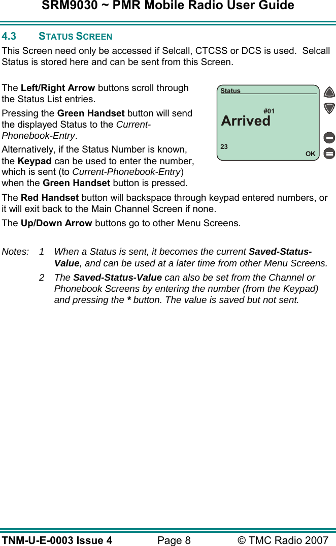SRM9030 ~ PMR Mobile Radio User Guide TNM-U-E-0003 Issue 4  Page 8  &copy; TMC Radio 2007 4.3 STATUS SCREEN This Screen need only be accessed if Selcall, CTCSS or DCS is used.  Selcall Status is stored here and can be sent from this Screen.  The Left/Right Arrow buttons scroll through the Status List entries. Pressing the Green Handset button will send the displayed Status to the Current-Phonebook-Entry. Alternatively, if the Status Number is known, the Keypad can be used to enter the number, which is sent (to Current-Phonebook-Entry) when the Green Handset button is pressed. The Red Handset button will backspace through keypad entered numbers, or it will exit back to the Main Channel Screen if none. The Up/Down Arrow buttons go to other Menu Screens.  Notes:  1  When a Status is sent, it becomes the current Saved-Status-Value, and can be used at a later time from other Menu Screens.  2 The Saved-Status-Value can also be set from the Channel or Phonebook Screens by entering the number (from the Keypad) and pressing the * button. The value is saved but not sent. 23#01OKStatusArrived