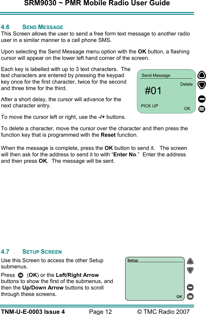 SRM9030 ~ PMR Mobile Radio User Guide TNM-U-E-0003 Issue 4  Page 12  &copy; TMC Radio 2007  4.6 SEND MESSAGE This Screen allows the user to send a free form text message to another radio user in a similar manner to a cell phone SMS. Upon selecting the Send Message menu option with the OK button, a flashing cursor will appear on the lower left hand corner of the screen. Each key is labelled with up to 3 text characters.  The text characters are entered by pressing the keypad key once for the first character, twice for the second and three time for the third.   After a short delay, the cursor will advance for the next character entry. To move the cursor left or right, use the -/+ buttons. To delete a character, move the cursor over the character and then press the function key that is programmed with the Reset function. When the message is complete, press the OK button to send it.   The screen will then ask for the address to send it to with &ldquo;Enter No.&rdquo;  Enter the address and then press OK.  The message will be sent.             4.7 SETUP SCREEN Use this Screen to access the other Setup submenus. Press   (OK) or the Left/Right Arrow buttons to show the first of the submenus, and then the Up/Down Arrow buttons to scroll through these screens. OKSetup   #01Send MessagePICK UP OKDelete