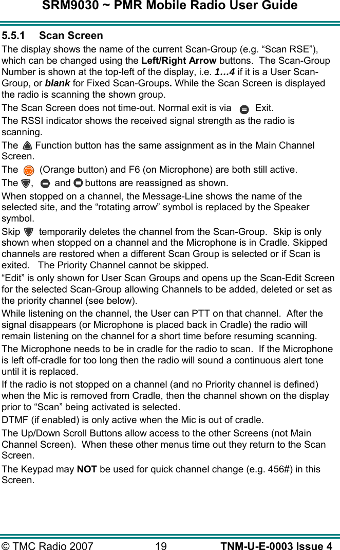 SRM9030 ~ PMR Mobile Radio User Guide &copy; TMC Radio 2007  19   TNM-U-E-0003 Issue 4 5.5.1 Scan Screen The display shows the name of the current Scan-Group (e.g. &ldquo;Scan RSE&rdquo;), which can be changed using the Left/Right Arrow buttons.  The Scan-Group Number is shown at the top-left of the display, i.e. 1&hellip;4 if it is a User Scan-Group, or blank for Fixed Scan-Groups. While the Scan Screen is displayed the radio is scanning the shown group.  The Scan Screen does not time-out. Normal exit is via  Exit. The RSSI indicator shows the received signal strength as the radio is scanning. The  Function button has the same assignment as in the Main Channel Screen.   The    (Orange button) and F6 (on Microphone) are both still active.   The  ,  and  buttons are reassigned as shown. When stopped on a channel, the Message-Line shows the name of the selected site, and the &ldquo;rotating arrow&rdquo; symbol is replaced by the Speaker symbol. Skip   temporarily deletes the channel from the Scan-Group.  Skip is only shown when stopped on a channel and the Microphone is in Cradle. Skipped channels are restored when a different Scan Group is selected or if Scan is exited.   The Priority Channel cannot be skipped.   &ldquo;Edit&rdquo; is only shown for User Scan Groups and opens up the Scan-Edit Screen for the selected Scan-Group allowing Channels to be added, deleted or set as the priority channel (see below). While listening on the channel, the User can PTT on that channel.  After the signal disappears (or Microphone is placed back in Cradle) the radio will remain listening on the channel for a short time before resuming scanning.   The Microphone needs to be in cradle for the radio to scan.  If the Microphone is left off-cradle for too long then the radio will sound a continuous alert tone until it is replaced. If the radio is not stopped on a channel (and no Priority channel is defined) when the Mic is removed from Cradle, then the channel shown on the display prior to &ldquo;Scan&rdquo; being activated is selected. DTMF (if enabled) is only active when the Mic is out of cradle. The Up/Down Scroll Buttons allow access to the other Screens (not Main Channel Screen).  When these other menus time out they return to the Scan Screen. The Keypad may NOT be used for quick channel change (e.g. 456#) in this Screen.  