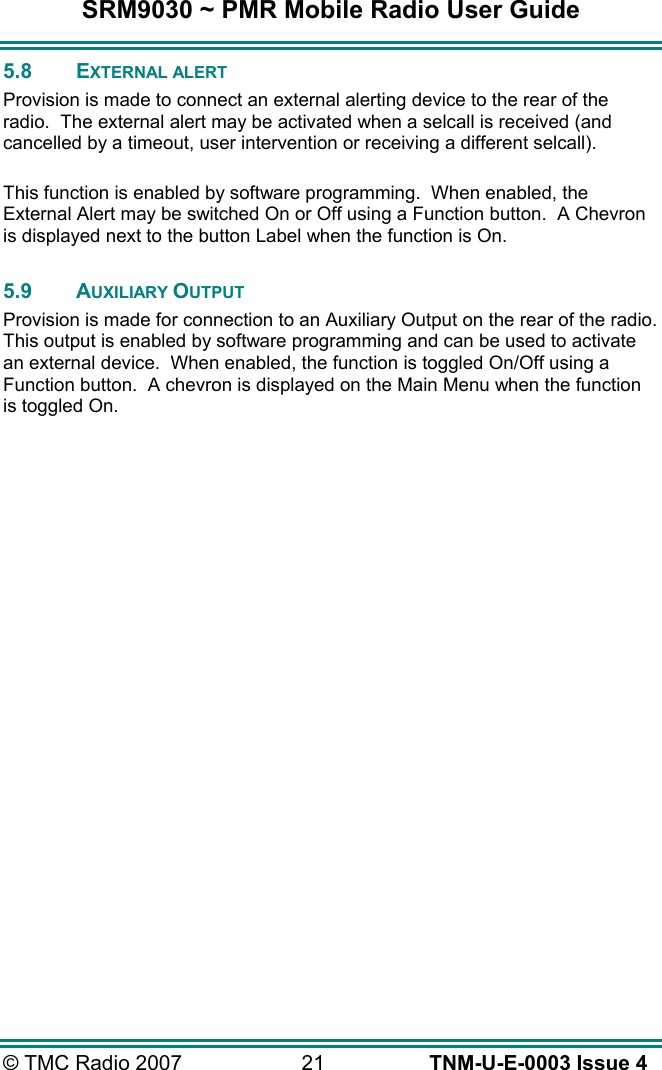 SRM9030 ~ PMR Mobile Radio User Guide &copy; TMC Radio 2007  21   TNM-U-E-0003 Issue 4 5.8 EXTERNAL ALERT Provision is made to connect an external alerting device to the rear of the radio.  The external alert may be activated when a selcall is received (and cancelled by a timeout, user intervention or receiving a different selcall).  This function is enabled by software programming.  When enabled, the External Alert may be switched On or Off using a Function button.  A Chevron is displayed next to the button Label when the function is On.  5.9 AUXILIARY OUTPUT Provision is made for connection to an Auxiliary Output on the rear of the radio.  This output is enabled by software programming and can be used to activate an external device.  When enabled, the function is toggled On/Off using a Function button.  A chevron is displayed on the Main Menu when the function is toggled On. 