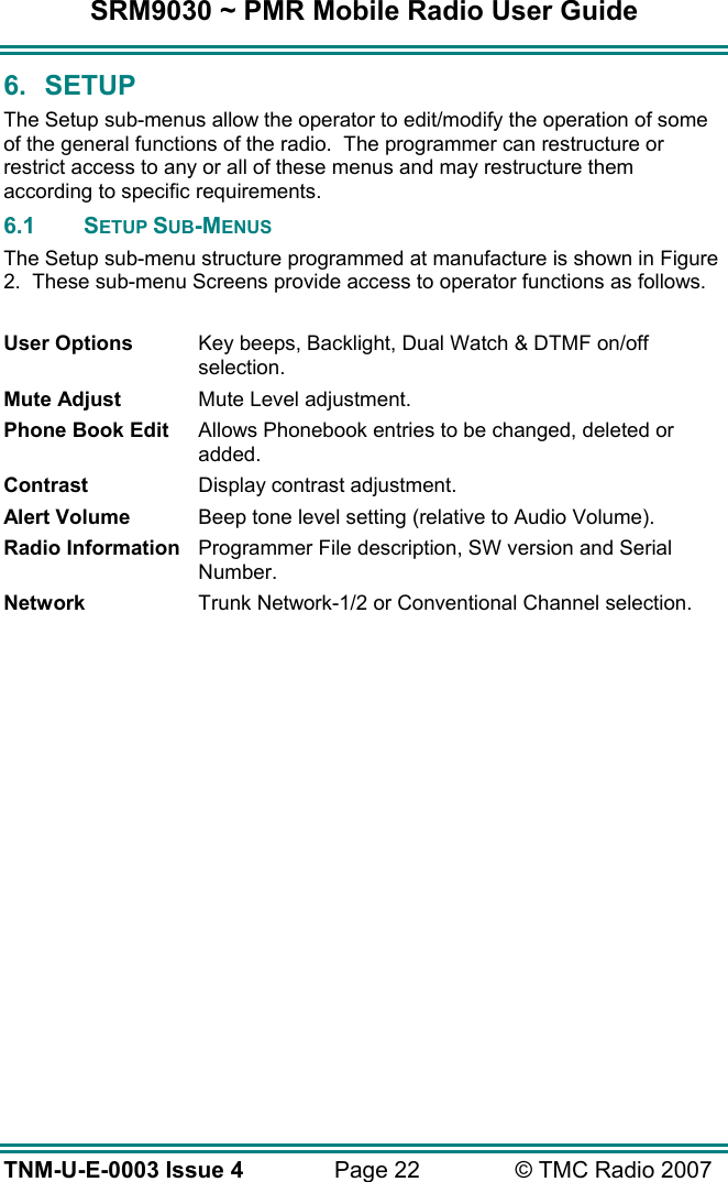 SRM9030 ~ PMR Mobile Radio User Guide TNM-U-E-0003 Issue 4  Page 22  &copy; TMC Radio 2007 6. SETUP The Setup sub-menus allow the operator to edit/modify the operation of some of the general functions of the radio.  The programmer can restructure or restrict access to any or all of these menus and may restructure them according to specific requirements.  6.1 SETUP SUB-MENUS The Setup sub-menu structure programmed at manufacture is shown in Figure 2.  These sub-menu Screens provide access to operator functions as follows.  User Options  Key beeps, Backlight, Dual Watch &amp; DTMF on/off selection. Mute Adjust  Mute Level adjustment. Phone Book Edit  Allows Phonebook entries to be changed, deleted or added. Contrast  Display contrast adjustment. Alert Volume  Beep tone level setting (relative to Audio Volume). Radio Information  Programmer File description, SW version and Serial Number. Network  Trunk Network-1/2 or Conventional Channel selection.  