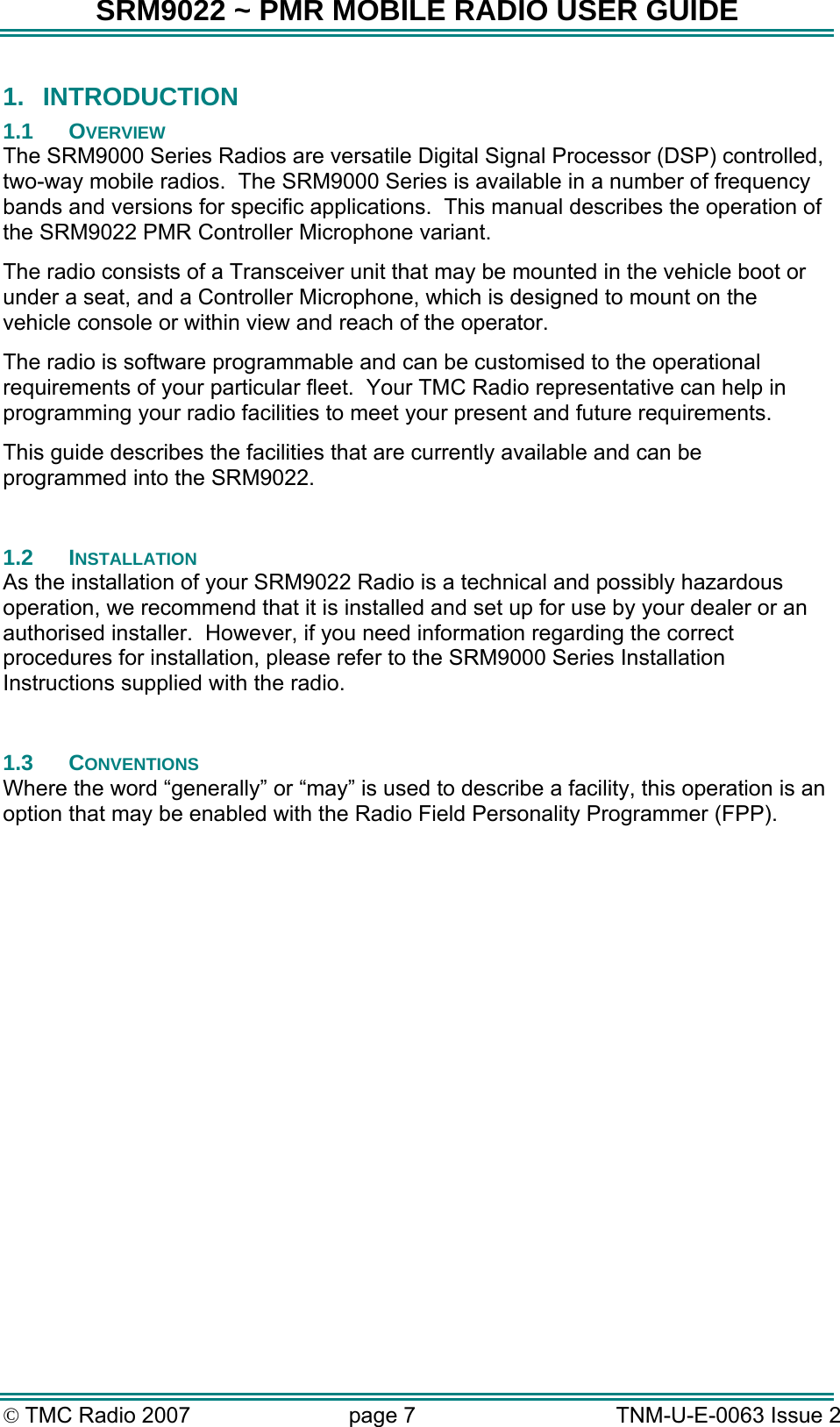 SRM9022 ~ PMR MOBILE RADIO USER GUIDE &copy; TMC Radio 2007  page 7   TNM-U-E-0063 Issue 2 1.  INTRODUCTION 1.1 OVERVIEW The SRM9000 Series Radios are versatile Digital Signal Processor (DSP) controlled, two-way mobile radios.  The SRM9000 Series is available in a number of frequency bands and versions for specific applications.  This manual describes the operation of the SRM9022 PMR Controller Microphone variant. The radio consists of a Transceiver unit that may be mounted in the vehicle boot or under a seat, and a Controller Microphone, which is designed to mount on the vehicle console or within view and reach of the operator.   The radio is software programmable and can be customised to the operational requirements of your particular fleet.  Your TMC Radio representative can help in programming your radio facilities to meet your present and future requirements. This guide describes the facilities that are currently available and can be programmed into the SRM9022.  1.2 INSTALLATION As the installation of your SRM9022 Radio is a technical and possibly hazardous operation, we recommend that it is installed and set up for use by your dealer or an authorised installer.  However, if you need information regarding the correct procedures for installation, please refer to the SRM9000 Series Installation Instructions supplied with the radio.  1.3 CONVENTIONS Where the word &ldquo;generally&rdquo; or &ldquo;may&rdquo; is used to describe a facility, this operation is an option that may be enabled with the Radio Field Personality Programmer (FPP).  