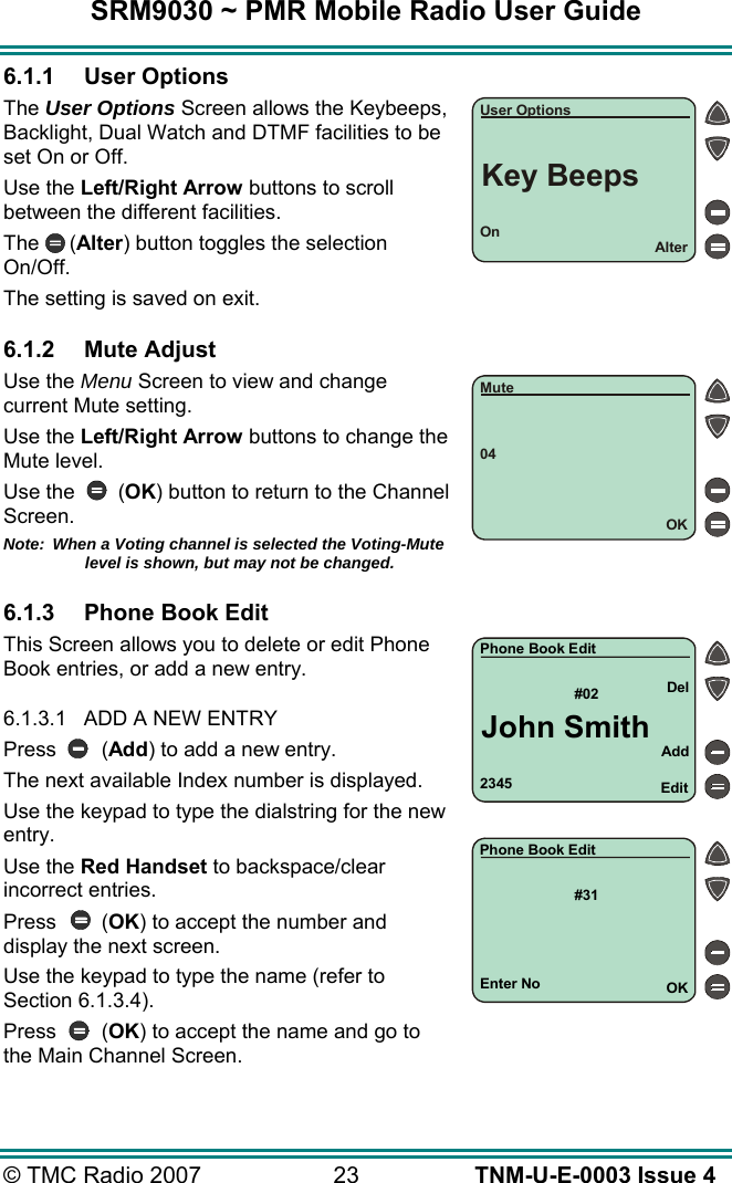 SRM9030 ~ PMR Mobile Radio User Guide &copy; TMC Radio 2007  23   TNM-U-E-0003 Issue 4 6.1.1 User Options The User Options Screen allows the Keybeeps, Backlight, Dual Watch and DTMF facilities to be set On or Off. Use the Left/Right Arrow buttons to scroll between the different facilities. The (Alter) button toggles the selection On/Off.   The setting is saved on exit.  6.1.2 Mute Adjust Use the Menu Screen to view and change current Mute setting. Use the Left/Right Arrow buttons to change the Mute level. Use the        (OK) button to return to the Channel Screen. Note:  When a Voting channel is selected the Voting-Mute level is shown, but may not be changed.  6.1.3  Phone Book Edit This Screen allows you to delete or edit Phone Book entries, or add a new entry.  6.1.3.1  ADD A NEW ENTRY Press (Add) to add a new entry. The next available Index number is displayed. Use the keypad to type the dialstring for the new entry. Use the Red Handset to backspace/clear incorrect entries. Press (OK) to accept the number and display the next screen. Use the keypad to type the name (refer to Section 6.1.3.4). Press (OK) to accept the name and go to the Main Channel Screen. 2345#02AddEditDelPhone Book EditJohn SmithEnter No#31OKPhone Book EditOnAlterUser OptionsKey Beeps04OKMute