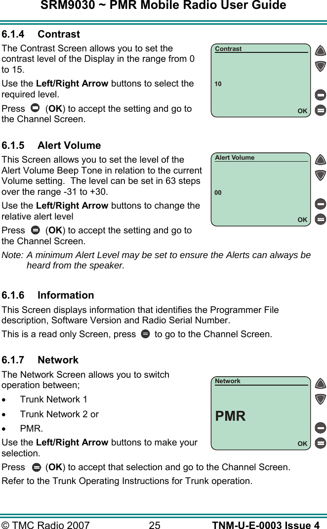SRM9030 ~ PMR Mobile Radio User Guide &copy; TMC Radio 2007  25   TNM-U-E-0003 Issue 4 6.1.4 Contrast The Contrast Screen allows you to set the contrast level of the Display in the range from 0 to 15.  Use the Left/Right Arrow buttons to select the required level. Press (OK) to accept the setting and go to the Channel Screen.  6.1.5 Alert Volume This Screen allows you to set the level of the Alert Volume Beep Tone in relation to the current Volume setting.  The level can be set in 63 steps over the range -31 to +30. Use the Left/Right Arrow buttons to change the relative alert level Press (OK) to accept the setting and go to the Channel Screen. Note: A minimum Alert Level may be set to ensure the Alerts can always be heard from the speaker.  6.1.6 Information This Screen displays information that identifies the Programmer File description, Software Version and Radio Serial Number. This is a read only Screen, press  to go to the Channel Screen.  6.1.7 Network The Network Screen allows you to switch operation between; &bull;  Trunk Network 1 &bull;  Trunk Network 2 or  &bull;  PMR. Use the Left/Right Arrow buttons to make your selection. Press (OK) to accept that selection and go to the Channel Screen. Refer to the Trunk Operating Instructions for Trunk operation. 10OKContrast00OKAlert VolumeOKNetworkPMR