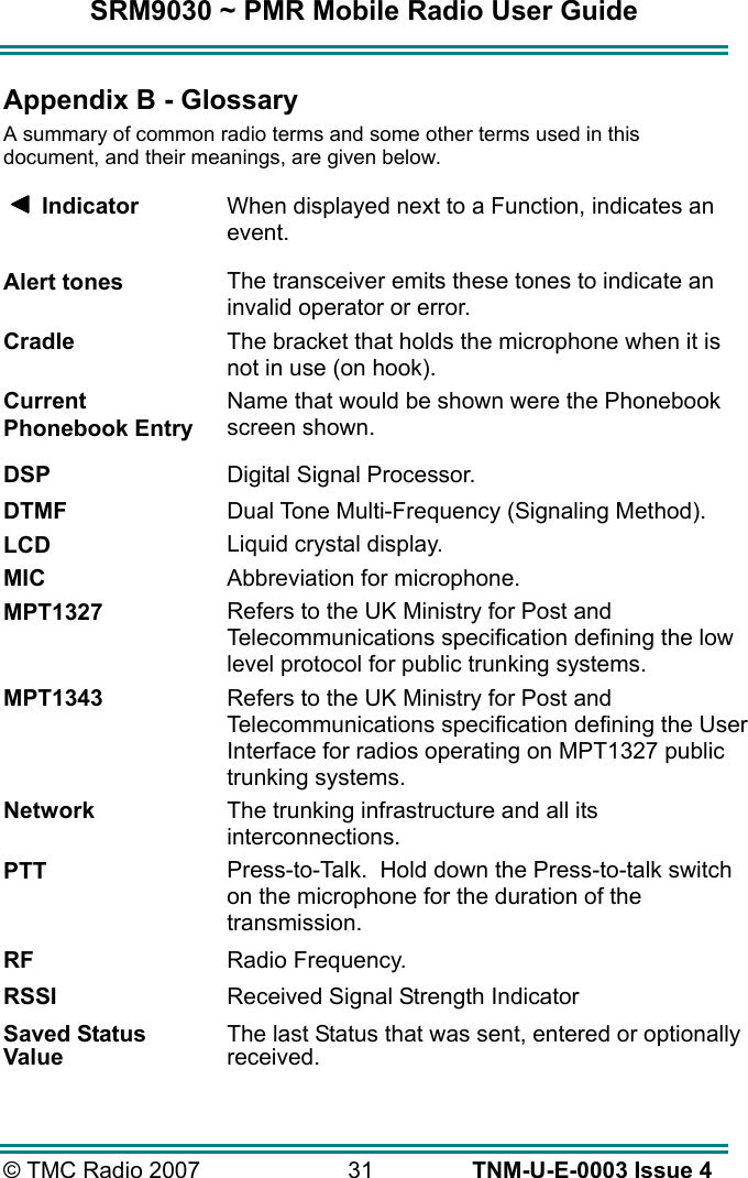SRM9030 ~ PMR Mobile Radio User Guide &copy; TMC Radio 2007  31   TNM-U-E-0003 Issue 4 Appendix B - Glossary A summary of common radio terms and some other terms used in this document, and their meanings, are given below.      Indicator  When displayed next to a Function, indicates an event. Alert tones The transceiver emits these tones to indicate an invalid operator or error. Cradle The bracket that holds the microphone when it is not in use (on hook). Current Phonebook Entry Name that would be shown were the Phonebook screen shown.  DSP  Digital Signal Processor. DTMF  Dual Tone Multi-Frequency (Signaling Method). LCD Liquid crystal display. MIC Abbreviation for microphone. MPT1327 Refers to the UK Ministry for Post and Telecommunications specification defining the low level protocol for public trunking systems. MPT1343 Refers to the UK Ministry for Post and Telecommunications specification defining the User Interface for radios operating on MPT1327 public trunking systems. Network The trunking infrastructure and all its interconnections. PTT Press-to-Talk.  Hold down the Press-to-talk switch on the microphone for the duration of the transmission. RF  Radio Frequency. RSSI  Received Signal Strength Indicator Saved Status Value The last Status that was sent, entered or optionally received.  