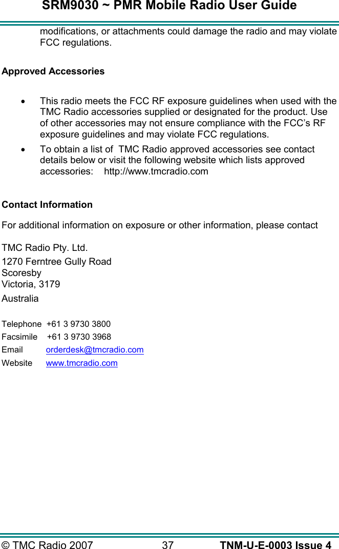 SRM9030 ~ PMR Mobile Radio User Guide &copy; TMC Radio 2007  37   TNM-U-E-0003 Issue 4 modifications, or attachments could damage the radio and may violate FCC regulations.   Approved Accessories  &bull;  This radio meets the FCC RF exposure guidelines when used with the TMC Radio accessories supplied or designated for the product. Use of other accessories may not ensure compliance with the FCC&rsquo;s RF exposure guidelines and may violate FCC regulations.  &bull;  To obtain a list of  TMC Radio approved accessories see contact details below or visit the following website which lists approved accessories:    http://www.tmcradio.com   Contact Information  For additional information on exposure or other information, please contact  TMC Radio Pty. Ltd. 1270 Ferntree Gully Road Scoresby Victoria, 3179 Australia  Telephone  +61 3 9730 3800 Facsimile     +61 3 9730 3968 Email     orderdesk@tmcradio.com Website     www.tmcradio.com 