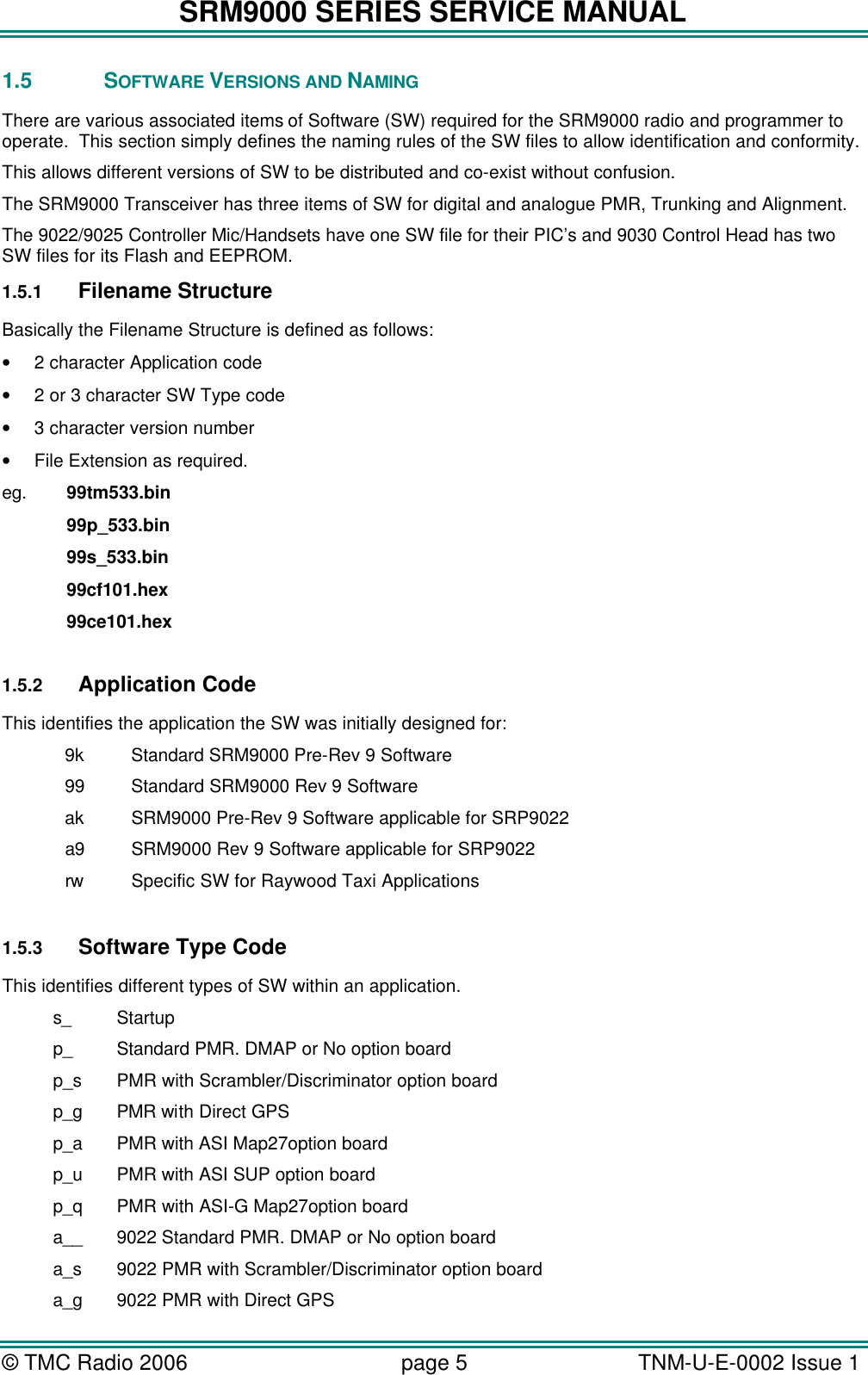 SRM9000 SERIES SERVICE MANUAL &copy; TMC Radio 2006 page 5   TNM-U-E-0002 Issue 1  1.5 SOFTWARE VERSIONS AND NAMING There are various associated items of Software (SW) required for the SRM9000 radio and programmer to operate.  This section simply defines the naming rules of the SW files to allow identification and conformity.   This allows different versions of SW to be distributed and co-exist without confusion. The SRM9000 Transceiver has three items of SW for digital and analogue PMR, Trunking and Alignment.    The 9022/9025 Controller Mic/Handsets have one SW file for their PIC&rsquo;s and 9030 Control Head has two SW files for its Flash and EEPROM. 1.5.1 Filename Structure Basically the Filename Structure is defined as follows: &bull; 2 character Application code &bull; 2 or 3 character SW Type code &bull; 3 character version number &bull; File Extension as required. eg.   99tm533.bin    99p_533.bin    99s_533.bin    99cf101.hex    99ce101.hex    1.5.2 Application Code This identifies the application the SW was initially designed for:  9k    Standard SRM9000 Pre-Rev 9 Software  99    Standard SRM9000 Rev 9 Software  ak SRM9000 Pre-Rev 9 Software applicable for SRP9022  a9 SRM9000 Rev 9 Software applicable for SRP9022  rw  Specific SW for Raywood Taxi Applications  1.5.3 Software Type Code This identifies different types of SW within an application. s_ Startup p_ Standard PMR. DMAP or No option board p_s PMR with Scrambler/Discriminator option board p_g PMR with Direct GPS p_a PMR with ASI Map27option board p_u PMR with ASI SUP option board p_q PMR with ASI-G Map27option board a__ 9022 Standard PMR. DMAP or No option board a_s 9022 PMR with Scrambler/Discriminator option board a_g 9022 PMR with Direct GPS 