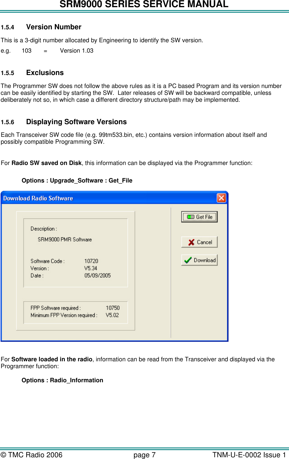 SRM9000 SERIES SERVICE MANUAL &copy; TMC Radio 2006 page 7   TNM-U-E-0002 Issue 1  1.5.4 Version Number This is a 3-digit number allocated by Engineering to identify the SW version. e.g.  103  =  Version 1.03  1.5.5 Exclusions The Programmer SW does not follow the above rules as it is a PC based Program and its version number can be easily identified by starting the SW.  Later releases of SW will be backward compatible, unless deliberately not so, in which case a different directory structure/path may be implemented.  1.5.6 Displaying Software Versions Each Transceiver SW code file (e.g. 99tm533.bin, etc.) contains version information about itself and possibly compatible Programming SW.      For Radio SW saved on Disk, this information can be displayed via the Programmer function:   Options : Upgrade_Software : Get_File    For Software loaded in the radio, information can be read from the Transceiver and displayed via the Programmer function:   Options : Radio_Information 