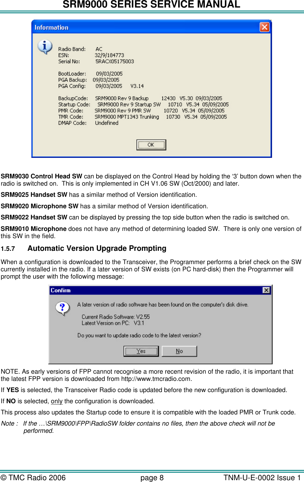 SRM9000 SERIES SERVICE MANUAL &copy; TMC Radio 2006 page 8   TNM-U-E-0002 Issue 1    SRM9030 Control Head SW can be displayed on the Control Head by holding the &lsquo;3&rsquo; button down when the radio is switched on.  This is only implemented in CH V1.06 SW (Oct/2000) and later. SRM9025 Handset SW has a similar method of Version identification.  SRM9020 Microphone SW has a similar method of Version identification.  SRM9022 Handset SW can be displayed by pressing the top side button when the radio is switched on. SRM9010 Microphone does not have any method of determining loaded SW.  There is only one version of this SW in the field. 1.5.7 Automatic Version Upgrade Prompting When a configuration is downloaded to the Transceiver, the Programmer performs a brief check on the SW currently installed in the radio. If a later version of SW exists (on PC hard-disk) then the Programmer will prompt the user with the following message: NOTE. As early versions of FPP cannot recognise a more recent revision of the radio, it is important that the latest FPP version is downloaded from http://www.tmcradio.com. If YES is selected, the Transceiver Radio code is updated before the new configuration is downloaded. If NO is selected, only the configuration is downloaded. This process also updates the Startup code to ensure it is compatible with the loaded PMR or Trunk code. Note : If the &hellip;\SRM9000\FPP\RadioSW folder contains no files, then the above check will not be performed.  