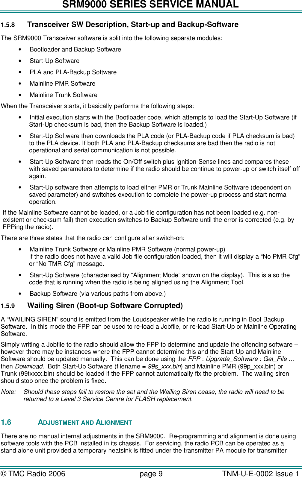 SRM9000 SERIES SERVICE MANUAL &copy; TMC Radio 2006 page 9   TNM-U-E-0002 Issue 1  1.5.8 Transceiver SW Description, Start-up and Backup-Software The SRM9000 Transceiver software is split into the following separate modules: &bull; Bootloader and Backup Software &bull; Start-Up Software &bull; PLA and PLA-Backup Software &bull; Mainline PMR Software &bull; Mainline Trunk Software When the Transceiver starts, it basically performs the following steps: &bull; Initial execution starts with the Bootloader code, which attempts to load the Start-Up Software (if Start-Up checksum is bad, then the Backup Software is loaded.) &bull; Start-Up Software then downloads the PLA code (or PLA-Backup code if PLA checksum is bad) to the PLA device. If both PLA and PLA-Backup checksums are bad then the radio is not operational and serial communication is not possible. &bull; Start-Up Software then reads the On/Off switch plus Ignition-Sense lines and compares these with saved parameters to determine if the radio should be continue to power-up or switch itself off again. &bull; Start-Up software then attempts to load either PMR or Trunk Mainline Software (dependent on saved parameter) and switches execution to complete the power-up process and start normal operation. If the Mainline Software cannot be loaded, or a Job file configuration has not been loaded (e.g. non-existent or checksum fail) then execution switches to Backup Software until the error is corrected (e.g. by FPPing the radio).   There are three states that the radio can configure after switch-on: &bull; Mainline Trunk Software or Mainline PMR Software (normal power-up) If the radio does not have a valid Job file configuration loaded, then it will display a &ldquo;No PMR Cfg&rdquo; or &ldquo;No TMR Cfg&rdquo; message. &bull; Start-Up Software (characterised by &ldquo;Alignment Mode&rdquo; shown on the display).  This is also the code that is running when the radio is being aligned using the Alignment Tool. &bull; Backup Software (via various paths from above.) 1.5.9 Wailing Siren (Boot-up Software Corrupted) A &ldquo;WAILING SIREN&rdquo; sound is emitted from the Loudspeaker while the radio is running in Boot Backup Software.  In this mode the FPP can be used to re-load a Jobfile, or re-load Start-Up or Mainline Operating Software. Simply writing a Jobfile to the radio should allow the FPP to determine and update the offending software &ndash; however there may be instances where the FPP cannot determine this and the Start-Up and Mainline Software should be updated manually.  This can be done using the FPP : Upgrade_Software : Get_File &hellip; then Download.  Both Start-Up Software (filename = 99s_xxx.bin) and Mainline PMR (99p_xxx.bin) or Trunk (99txxxx.bin) should be loaded if the FPP cannot automatically fix the problem.  The wailing siren should stop once the problem is fixed.  Note: Should these steps fail to restore the set and the Wailing Siren cease, the radio will need to be returned to a Level 3 Service Centre for FLASH replacement.  1.6  ADJUSTMENT AND ALIGNMENT There are no manual internal adjustments in the SRM9000.  Re-programming and alignment is done using software tools with the PCB installed in its chassis.  For servicing, the radio PCB can be operated as a stand alone unit provided a temporary heatsink is fitted under the transmitter PA module for transmitter 