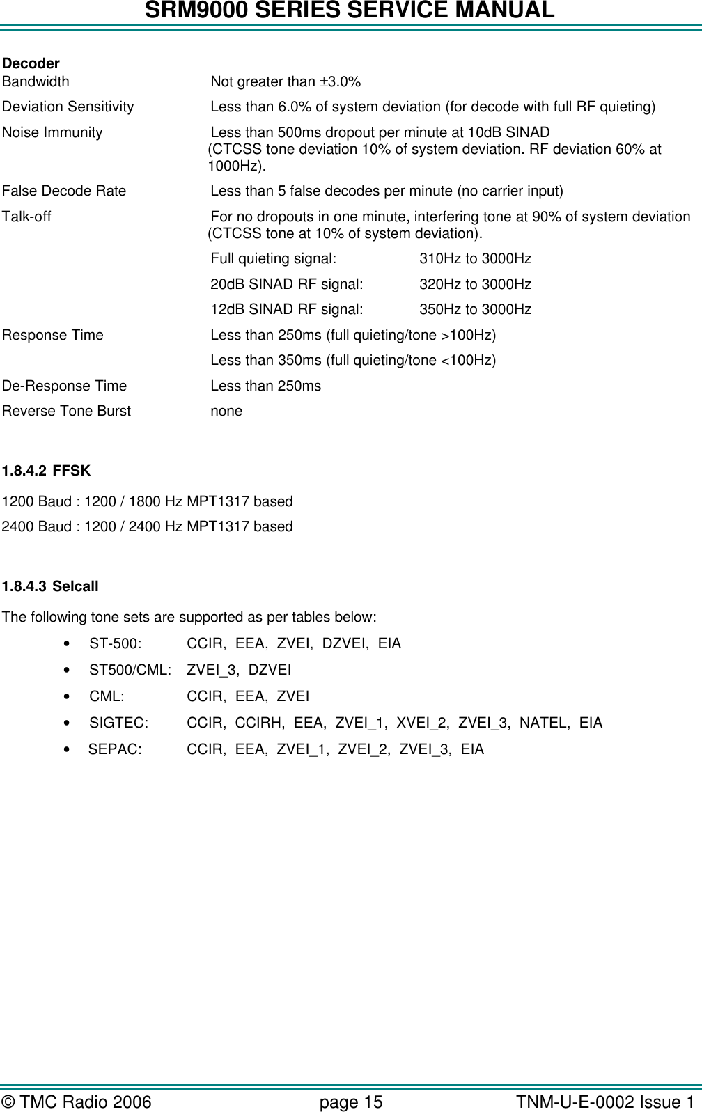 SRM9000 SERIES SERVICE MANUAL &copy; TMC Radio 2006 page 15   TNM-U-E-0002 Issue 1  Decoder Bandwidth   Not greater than &plusmn;3.0%  Deviation Sensitivity    Less than 6.0% of system deviation (for decode with full RF quieting) Noise Immunity   Less than 500ms dropout per minute at 10dB SINAD  (CTCSS tone deviation 10% of system deviation. RF deviation 60% at 1000Hz). False Decode Rate   Less than 5 false decodes per minute (no carrier input)  Talk-off    For no dropouts in one minute, interfering tone at 90% of system deviation (CTCSS tone at 10% of system deviation).     Full quieting signal:    310Hz to 3000Hz      20dB SINAD RF signal:   320Hz to 3000Hz    12dB SINAD RF signal:   350Hz to 3000Hz Response Time   Less than 250ms (full quieting/tone >100Hz)      Less than 350ms (full quieting/tone <100Hz) De-Response Time    Less than 250ms Reverse Tone Burst    none  1.8.4.2 FFSK 1200 Baud : 1200 / 1800 Hz MPT1317 based 2400 Baud : 1200 / 2400 Hz MPT1317 based  1.8.4.3 Selcall The following tone sets are supported as per tables below: &bull; ST-500:    CCIR,  EEA,  ZVEI,  DZVEI,  EIA &bull; ST500/CML:    ZVEI_3,  DZVEI &bull; CML:    CCIR,  EEA,  ZVEI &bull; SIGTEC:    CCIR,  CCIRH,  EEA,  ZVEI_1,  XVEI_2,  ZVEI_3,  NATEL,  EIA &bull;  SEPAC:    CCIR,  EEA,  ZVEI_1,  ZVEI_2,  ZVEI_3,  EIA    