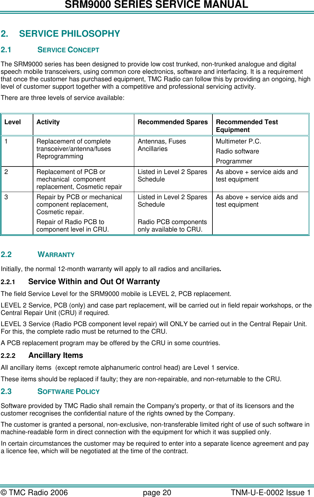SRM9000 SERIES SERVICE MANUAL &copy; TMC Radio 2006 page 20   TNM-U-E-0002 Issue 1  2. SERVICE PHILOSOPHY  2.1 SERVICE CONCEPT The SRM9000 series has been designed to provide low cost trunked, non-trunked analogue and digital speech mobile transceivers, using common core electronics, software and interfacing. It is a requirement that once the customer has purchased equipment, TMC Radio can follow this by providing an ongoing, high level of customer support together with a competitive and professional servicing activity. There are three levels of service available:  Level Activity Recommended Spares Recommended Test Equipment 1 Replacement of complete transceiver/antenna/fuses Reprogramming Antennas, Fuses Ancillaries Multimeter P.C.  Radio software Programmer 2 Replacement of PCB or mechanical  component replacement, Cosmetic repair Listed in Level 2 Spares Schedule As above + service aids and test equipment 3 Repair by PCB or mechanical component replacement, Cosmetic repair. Repair of Radio PCB to component level in CRU. Listed in Level 2 Spares Schedule  Radio PCB components only available to CRU. As above + service aids and test equipment  2.2 WARRANTY Initially, the normal 12-month warranty will apply to all radios and ancillaries. 2.2.1 Service Within and Out Of Warranty The field Service Level for the SRM9000 mobile is LEVEL 2, PCB replacement. LEVEL 2 Service, PCB (only) and case part replacement, will be carried out in field repair workshops, or the Central Repair Unit (CRU) if required. LEVEL 3 Service (Radio PCB component level repair) will ONLY be carried out in the Central Repair Unit.  For this, the complete radio must be returned to the CRU.  A PCB replacement program may be offered by the CRU in some countries. 2.2.2 Ancillary Items All ancillary items  (except remote alphanumeric control head) are Level 1 service. These items should be replaced if faulty; they are non-repairable, and non-returnable to the CRU. 2.3 SOFTWARE POLICY Software provided by TMC Radio shall remain the Company's property, or that of its licensors and the customer recognises the confidential nature of the rights owned by the Company. The customer is granted a personal, non-exclusive, non-transferable limited right of use of such software in machine-readable form in direct connection with the equipment for which it was supplied only.  In certain circumstances the customer may be required to enter into a separate licence agreement and pay a licence fee, which will be negotiated at the time of the contract. 