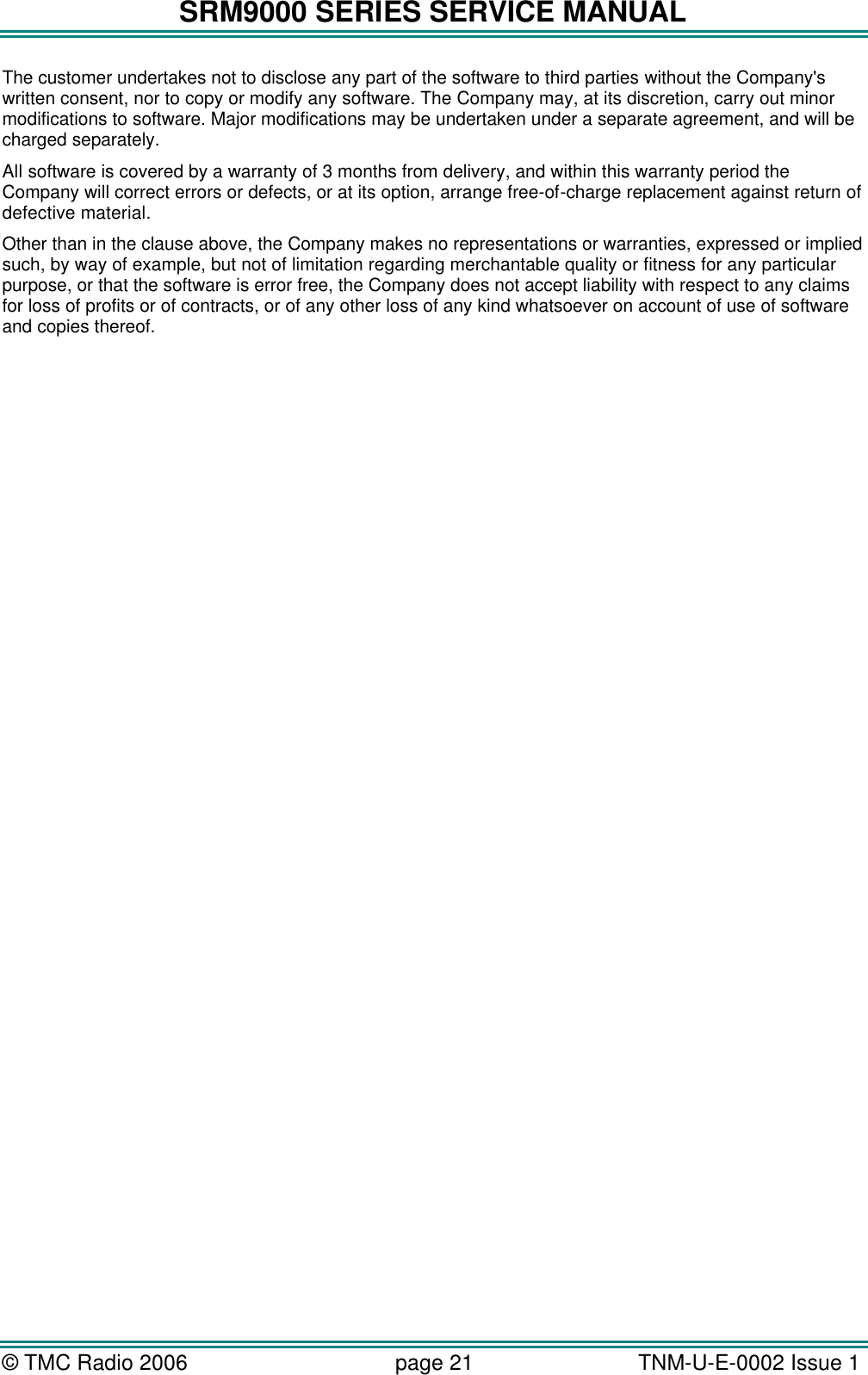 SRM9000 SERIES SERVICE MANUAL &copy; TMC Radio 2006 page 21   TNM-U-E-0002 Issue 1  The customer undertakes not to disclose any part of the software to third parties without the Company's written consent, nor to copy or modify any software. The Company may, at its discretion, carry out minor modifications to software. Major modifications may be undertaken under a separate agreement, and will be charged separately. All software is covered by a warranty of 3 months from delivery, and within this warranty period the Company will correct errors or defects, or at its option, arrange free-of-charge replacement against return of defective material. Other than in the clause above, the Company makes no representations or warranties, expressed or implied such, by way of example, but not of limitation regarding merchantable quality or fitness for any particular purpose, or that the software is error free, the Company does not accept liability with respect to any claims for loss of profits or of contracts, or of any other loss of any kind whatsoever on account of use of software and copies thereof.  