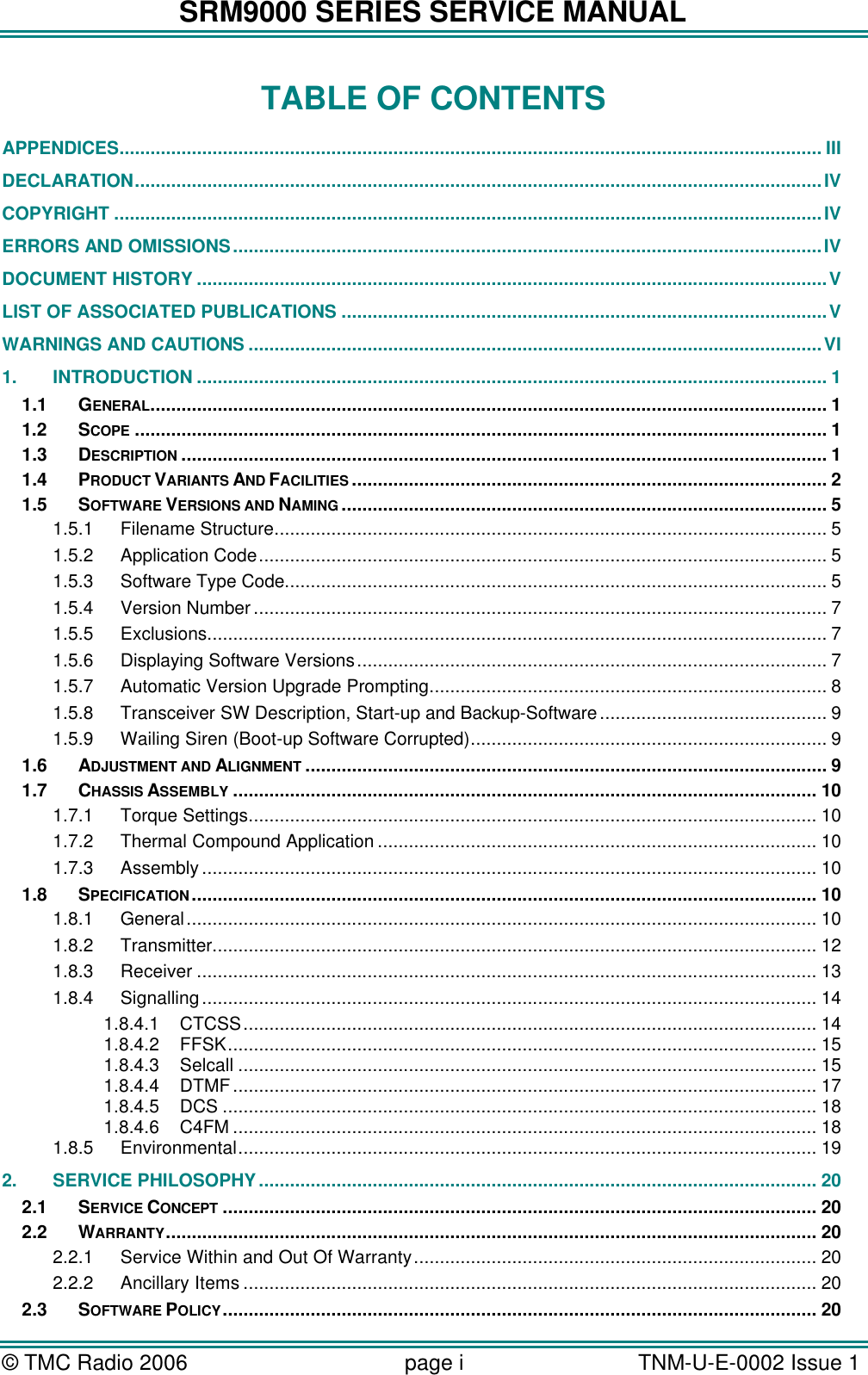 SRM9000 SERIES SERVICE MANUAL &copy; TMC Radio 2006 page i   TNM-U-E-0002 Issue 1  TABLE OF CONTENTS APPENDICES........................................................................................................................................ III DECLARATION.....................................................................................................................................IV COPYRIGHT .........................................................................................................................................IV ERRORS AND OMISSIONS..................................................................................................................IV DOCUMENT HISTORY ..........................................................................................................................V LIST OF ASSOCIATED PUBLICATIONS ..............................................................................................V WARNINGS AND CAUTIONS...............................................................................................................VI 1. INTRODUCTION .......................................................................................................................... 1 1.1 GENERAL................................................................................................................................... 1 1.2 SCOPE ...................................................................................................................................... 1 1.3 DESCRIPTION ............................................................................................................................. 1 1.4 PRODUCT VARIANTS AND FACILITIES ............................................................................................ 2 1.5 SOFTWARE VERSIONS AND NAMING .............................................................................................. 5 1.5.1 Filename Structure........................................................................................................... 5 1.5.2 Application Code.............................................................................................................. 5 1.5.3 Software Type Code......................................................................................................... 5 1.5.4 Version Number............................................................................................................... 7 1.5.5 Exclusions........................................................................................................................ 7 1.5.6 Displaying Software Versions........................................................................................... 7 1.5.7 Automatic Version Upgrade Prompting............................................................................. 8 1.5.8 Transceiver SW Description, Start-up and Backup-Software............................................ 9 1.5.9 Wailing Siren (Boot-up Software Corrupted)..................................................................... 9 1.6 ADJUSTMENT AND ALIGNMENT ..................................................................................................... 9 1.7 CHASSIS ASSEMBLY ................................................................................................................. 10 1.7.1 Torque Settings.............................................................................................................. 10 1.7.2 Thermal Compound Application ..................................................................................... 10 1.7.3 Assembly ....................................................................................................................... 10 1.8 SPECIFICATION......................................................................................................................... 10 1.8.1 General.......................................................................................................................... 10 1.8.2 Transmitter..................................................................................................................... 12 1.8.3 Receiver ........................................................................................................................ 13 1.8.4 Signalling....................................................................................................................... 14 1.8.4.1 CTCSS............................................................................................................... 14 1.8.4.2 FFSK.................................................................................................................. 15 1.8.4.3 Selcall ................................................................................................................ 15 1.8.4.4 DTMF................................................................................................................. 17 1.8.4.5 DCS ................................................................................................................... 18 1.8.4.6 C4FM ................................................................................................................. 18 1.8.5 Environmental................................................................................................................ 19 2. SERVICE PHILOSOPHY ............................................................................................................ 20 2.1 SERVICE CONCEPT ................................................................................................................... 20 2.2 WARRANTY.............................................................................................................................. 20 2.2.1 Service Within and Out Of Warranty.............................................................................. 20 2.2.2 Ancillary Items ............................................................................................................... 20 2.3 SOFTWARE POLICY................................................................................................................... 20 