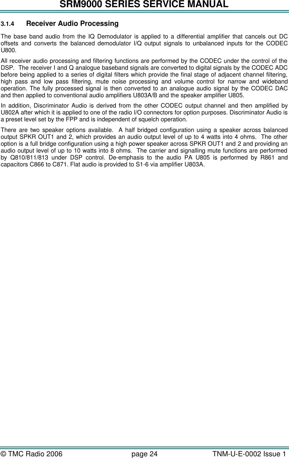 SRM9000 SERIES SERVICE MANUAL &copy; TMC Radio 2006 page 24   TNM-U-E-0002 Issue 1  3.1.4 Receiver Audio Processing The base band audio from the IQ Demodulator is applied to a differential amplifier that cancels out DC offsets and converts the balanced demodulator I/Q output signals to unbalanced inputs for the CODEC U800. All receiver audio processing and filtering functions are performed by the CODEC under the control of the DSP.  The receiver I and Q analogue baseband signals are converted to digital signals by the CODEC ADC before being applied to a series of digital filters which provide the final stage of adjacent channel filtering, high pass and low pass filtering, mute noise processing and volume control for narrow and wideband operation. The fully processed signal is then converted to an analogue audio signal by the CODEC DAC and then applied to conventional audio amplifiers U803A/B and the speaker amplifier U805.  In addition, Discriminator Audio is derived from the other CODEC output channel and then amplified by U802A after which it is applied to one of the radio I/O connectors for option purposes. Discriminator Audio is a preset level set by the FPP and is independent of squelch operation. There are two speaker options available.  A half bridged configuration using a speaker across balanced output SPKR OUT1 and 2, which provides an audio output level of up to 4 watts into 4 ohms.  The other option is a full bridge configuration using a high power speaker across SPKR OUT1 and 2 and providing an audio output level of up to 10 watts into 8 ohms.  The carrier and signalling mute functions are performed by Q810/811/813 under DSP control. De-emphasis to the audio PA U805 is performed by R861 and capacitors C866 to C871. Flat audio is provided to S1-6 via amplifier U803A.  