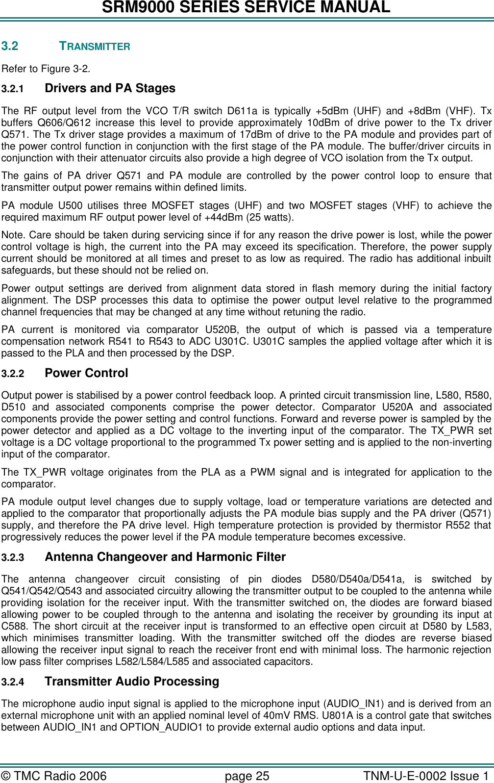 SRM9000 SERIES SERVICE MANUAL &copy; TMC Radio 2006 page 25   TNM-U-E-0002 Issue 1  3.2 TRANSMITTER  Refer to Figure 3-2. 3.2.1 Drivers and PA Stages The RF output level from the VCO T/R switch D611a is typically +5dBm (UHF) and +8dBm (VHF). Tx buffers Q606/Q612 increase this level to provide approximately 10dBm of drive power to the Tx driver Q571. The Tx driver stage provides a maximum of 17dBm of drive to the PA module and provides part of the power control function in conjunction with the first stage of the PA module. The buffer/driver circuits in conjunction with their attenuator circuits also provide a high degree of VCO isolation from the Tx output.  The gains of PA driver Q571 and PA module are controlled by the power control loop to ensure that transmitter output power remains within defined limits.  PA module U500 utilises three MOSFET stages (UHF) and two MOSFET stages (VHF) to achieve the required maximum RF output power level of +44dBm (25 watts).  Note. Care should be taken during servicing since if for any reason the drive power is lost, while the power control voltage is high, the current into the PA may exceed its specification. Therefore, the power supply current should be monitored at all times and preset to as low as required. The radio has additional inbuilt safeguards, but these should not be relied on.  Power output settings are derived from alignment data stored in flash memory during the initial factory alignment. The DSP processes this data to optimise the power output level relative to the programmed channel frequencies that may be changed at any time without retuning the radio. PA current is monitored via comparator U520B, the output of which is passed via a temperature compensation network R541 to R543 to ADC U301C. U301C samples the applied voltage after which it is passed to the PLA and then processed by the DSP. 3.2.2 Power Control Output power is stabilised by a power control feedback loop. A printed circuit transmission line, L580, R580, D510 and associated components comprise the power detector. Comparator U520A and associated components provide the power setting and control functions. Forward and reverse power is sampled by the power detector and applied as a DC voltage to the inverting input of the comparator. The TX_PWR set voltage is a DC voltage proportional to the programmed Tx power setting and is applied to the non-inverting input of the comparator.  The TX_PWR voltage originates from the PLA as a PWM signal and is integrated for application to the comparator.   PA module output level changes due to supply voltage, load or temperature variations are detected and applied to the comparator that proportionally adjusts the PA module bias supply and the PA driver (Q571) supply, and therefore the PA drive level. High temperature protection is provided by thermistor R552 that progressively reduces the power level if the PA module temperature becomes excessive.  3.2.3 Antenna Changeover and Harmonic Filter The antenna changeover circuit consisting of pin diodes D580/D540a/D541a, is switched by Q541/Q542/Q543 and associated circuitry allowing the transmitter output to be coupled to the antenna while providing isolation for the receiver input. With the transmitter switched on, the diodes are forward biased allowing power to be coupled through to the antenna and isolating the receiver by grounding its input at C588. The short circuit at the receiver input is transformed to an effective open circuit at D580 by L583, which minimises transmitter loading. With the transmitter switched off the diodes are reverse biased allowing the receiver input signal to reach the receiver front end with minimal loss. The harmonic rejection low pass filter comprises L582/L584/L585 and associated capacitors.   3.2.4 Transmitter Audio Processing The microphone audio input signal is applied to the microphone input (AUDIO_IN1) and is derived from an external microphone unit with an applied nominal level of 40mV RMS. U801A is a control gate that switches between AUDIO_IN1 and OPTION_AUDIO1 to provide external audio options and data input.   
