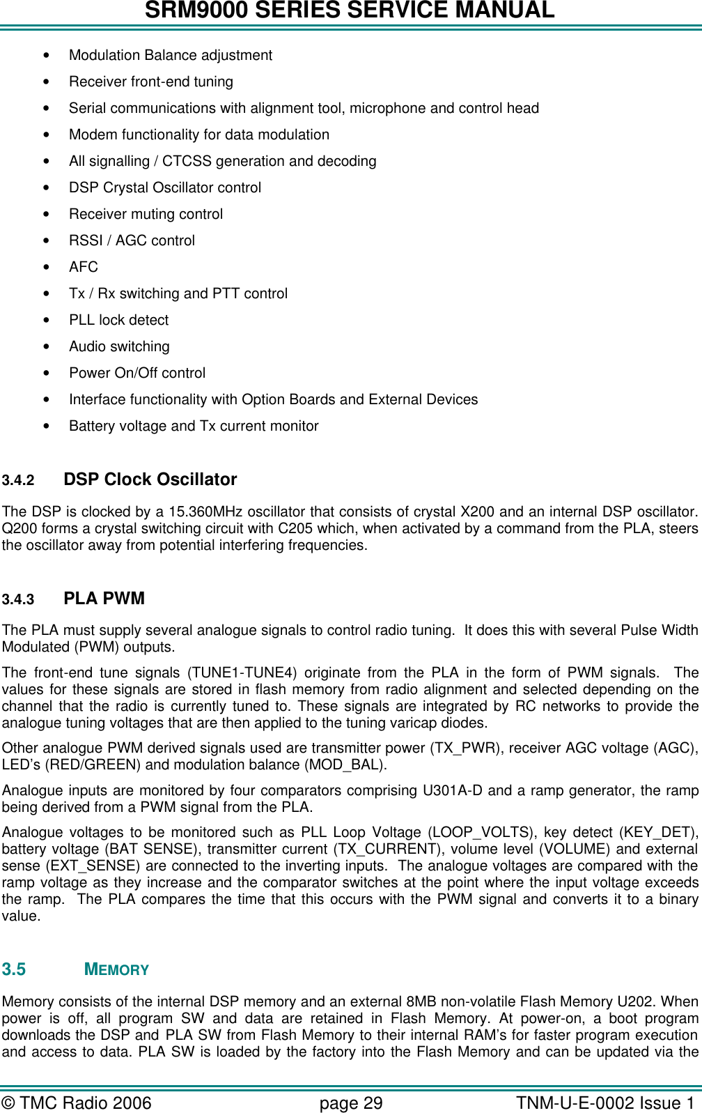 SRM9000 SERIES SERVICE MANUAL &copy; TMC Radio 2006 page 29   TNM-U-E-0002 Issue 1  &bull; Modulation Balance adjustment  &bull; Receiver front-end tuning  &bull; Serial communications with alignment tool, microphone and control head &bull; Modem functionality for data modulation &bull; All signalling / CTCSS generation and decoding &bull; DSP Crystal Oscillator control &bull; Receiver muting control &bull; RSSI / AGC control &bull; AFC &bull; Tx / Rx switching and PTT control &bull; PLL lock detect &bull; Audio switching &bull; Power On/Off control &bull; Interface functionality with Option Boards and External Devices &bull; Battery voltage and Tx current monitor  3.4.2 DSP Clock Oscillator The DSP is clocked by a 15.360MHz oscillator that consists of crystal X200 and an internal DSP oscillator. Q200 forms a crystal switching circuit with C205 which, when activated by a command from the PLA, steers the oscillator away from potential interfering frequencies.  3.4.3 PLA PWM The PLA must supply several analogue signals to control radio tuning.  It does this with several Pulse Width Modulated (PWM) outputs. The front-end tune signals (TUNE1-TUNE4) originate from the PLA in the form of PWM signals.  The values for these signals are stored in flash memory from radio alignment and selected depending on the channel that the radio is currently tuned to. These signals are integrated by RC networks to provide the analogue tuning voltages that are then applied to the tuning varicap diodes. Other analogue PWM derived signals used are transmitter power (TX_PWR), receiver AGC voltage (AGC), LED&rsquo;s (RED/GREEN) and modulation balance (MOD_BAL). Analogue inputs are monitored by four comparators comprising U301A-D and a ramp generator, the ramp being derived from a PWM signal from the PLA.  Analogue voltages to be monitored such as PLL Loop Voltage (LOOP_VOLTS), key detect (KEY_DET), battery voltage (BAT SENSE), transmitter current (TX_CURRENT), volume level (VOLUME) and external sense (EXT_SENSE) are connected to the inverting inputs.  The analogue voltages are compared with the ramp voltage as they increase and the comparator switches at the point where the input voltage exceeds the ramp.  The PLA compares the time that this occurs with the PWM signal and converts it to a binary value.  3.5 MEMORY Memory consists of the internal DSP memory and an external 8MB non-volatile Flash Memory U202. When power is off, all program SW and data are retained in Flash Memory. At power-on, a boot program downloads the DSP and PLA SW from Flash Memory to their internal RAM&rsquo;s for faster program execution and access to data. PLA SW is loaded by the factory into the Flash Memory and can be updated via the 