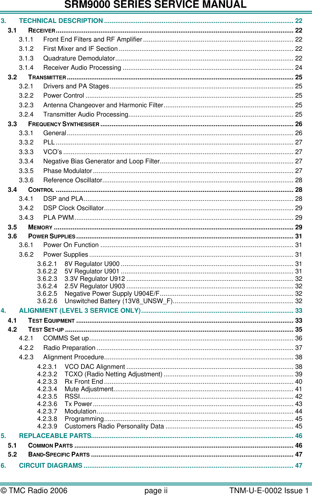 SRM9000 SERIES SERVICE MANUAL &copy; TMC Radio 2006 page ii   TNM-U-E-0002 Issue 1  3. TECHNICAL DESCRIPTION...................................................................................................... 22 3.1 RECEIVER................................................................................................................................ 22 3.1.1 Front End Filters and RF Amplifier................................................................................. 22 3.1.2 First Mixer and IF Section .............................................................................................. 22 3.1.3 Quadrature Demodulator................................................................................................ 22 3.1.4 Receiver Audio Processing ............................................................................................ 24 3.2 TRANSMITTER .......................................................................................................................... 25 3.2.1 Drivers and PA Stages................................................................................................... 25 3.2.2 Power Control ................................................................................................................ 25 3.2.3 Antenna Changeover and Harmonic Filter...................................................................... 25 3.2.4 Transmitter Audio Processing......................................................................................... 25 3.3 FREQUENCY SYNTHESISER ........................................................................................................ 26 3.3.1 General.......................................................................................................................... 26 3.3.2 PLL ................................................................................................................................ 27 3.3.3 VCO&rsquo;s ............................................................................................................................ 27 3.3.4 Negative Bias Generator and Loop Filter........................................................................ 27 3.3.5 Phase Modulator............................................................................................................ 27 3.3.6 Reference Oscillator....................................................................................................... 28 3.4 CONTROL ................................................................................................................................ 28 3.4.1 DSP and PLA................................................................................................................. 28 3.4.2 DSP Clock Oscillator...................................................................................................... 29 3.4.3 PLA PWM...................................................................................................................... 29 3.5 MEMORY ................................................................................................................................. 29 3.6 POWER SUPPLIES ..................................................................................................................... 31 3.6.1 Power On Function ........................................................................................................ 31 3.6.2 Power Supplies.............................................................................................................. 31 3.6.2.1 8V Regulator U900 ............................................................................................. 31 3.6.2.2 5V Regulator U901 ............................................................................................. 31 3.6.2.3 3.3V Regulator U912 .......................................................................................... 32 3.6.2.4 2.5V Regulator U903 .......................................................................................... 32 3.6.2.5 Negative Power Supply U904E/F........................................................................ 32 3.6.2.6 Unswitched Battery (13V8_UNSW_F)................................................................. 32 4. ALIGNMENT (LEVEL 3 SERVICE ONLY).................................................................................. 33 4.1 TEST EQUIPMENT ..................................................................................................................... 33 4.2 TEST SET-UP ........................................................................................................................... 35 4.2.1 COMMS Set up.............................................................................................................. 36 4.2.2 Radio Preparation .......................................................................................................... 37 4.2.3 Alignment Procedure...................................................................................................... 38 4.2.3.1 VCO DAC Alignment .......................................................................................... 38 4.2.3.2 TCXO (Radio Netting Adjustment)...................................................................... 39 4.2.3.3 Rx Front End...................................................................................................... 40 4.2.3.4 Mute Adjustment................................................................................................. 41 4.2.3.5 RSSI................................................................................................................... 42 4.2.3.6 Tx Power............................................................................................................ 43 4.2.3.7 Modulation.......................................................................................................... 44 4.2.3.8 Programming...................................................................................................... 45 4.2.3.9 Customers Radio Personality Data ..................................................................... 45 5. REPLACEABLE PARTS............................................................................................................. 46 5.1 COMMON PARTS ...................................................................................................................... 46 5.2 BAND-SPECIFIC PARTS ............................................................................................................. 47 6. CIRCUIT DIAGRAMS ................................................................................................................. 47 