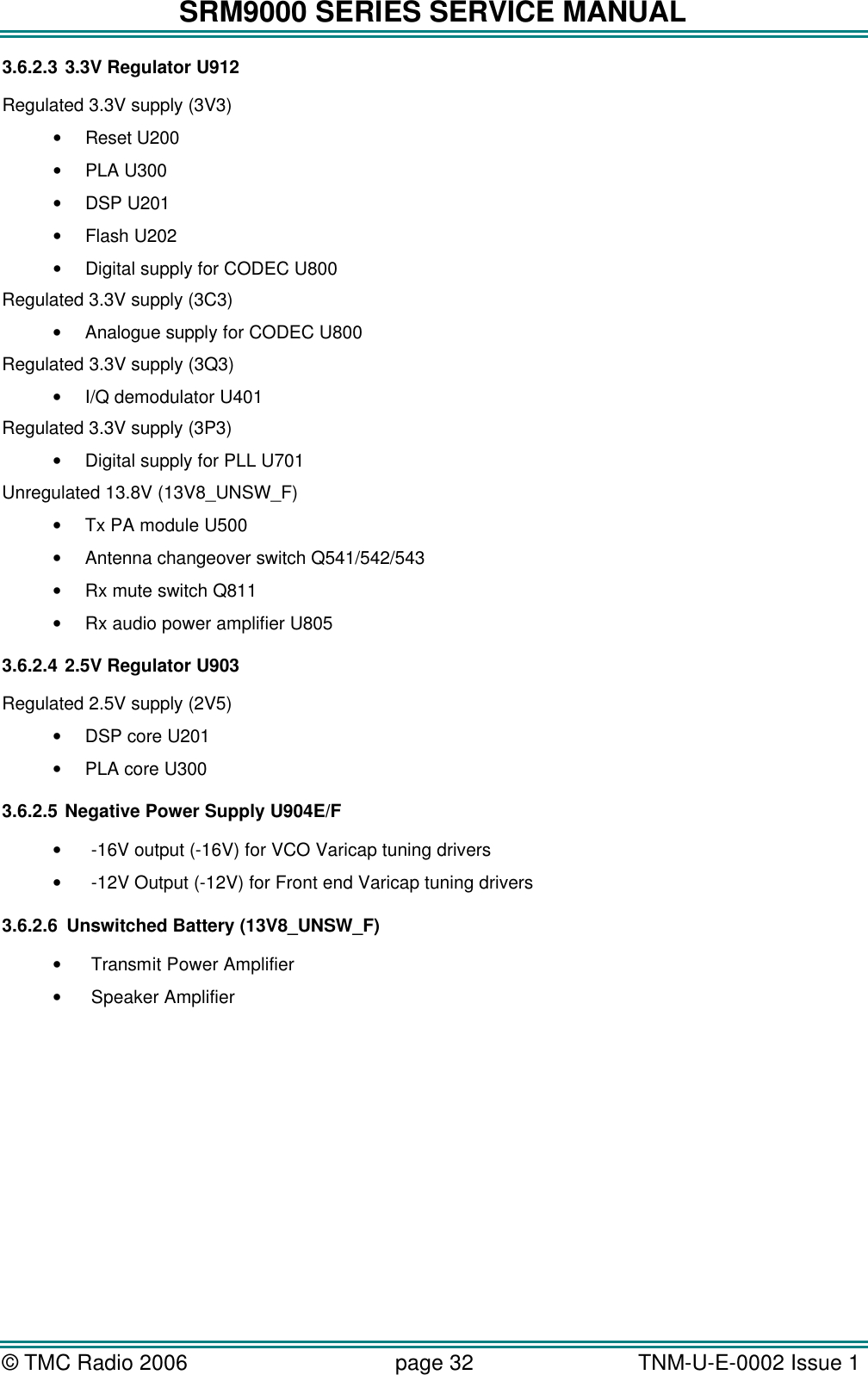 SRM9000 SERIES SERVICE MANUAL &copy; TMC Radio 2006 page 32   TNM-U-E-0002 Issue 1  3.6.2.3 3.3V Regulator U912 Regulated 3.3V supply (3V3) &bull; Reset U200 &bull; PLA U300 &bull; DSP U201 &bull; Flash U202 &bull; Digital supply for CODEC U800 Regulated 3.3V supply (3C3) &bull; Analogue supply for CODEC U800 Regulated 3.3V supply (3Q3) &bull; I/Q demodulator U401 Regulated 3.3V supply (3P3) &bull; Digital supply for PLL U701 Unregulated 13.8V (13V8_UNSW_F) &bull; Tx PA module U500 &bull; Antenna changeover switch Q541/542/543 &bull; Rx mute switch Q811 &bull; Rx audio power amplifier U805 3.6.2.4 2.5V Regulator U903 Regulated 2.5V supply (2V5) &bull; DSP core U201 &bull; PLA core U300 3.6.2.5 Negative Power Supply U904E/F &bull; -16V output (-16V) for VCO Varicap tuning drivers &bull; -12V Output (-12V) for Front end Varicap tuning drivers 3.6.2.6 Unswitched Battery (13V8_UNSW_F) &bull; Transmit Power Amplifier &bull; Speaker Amplifier 