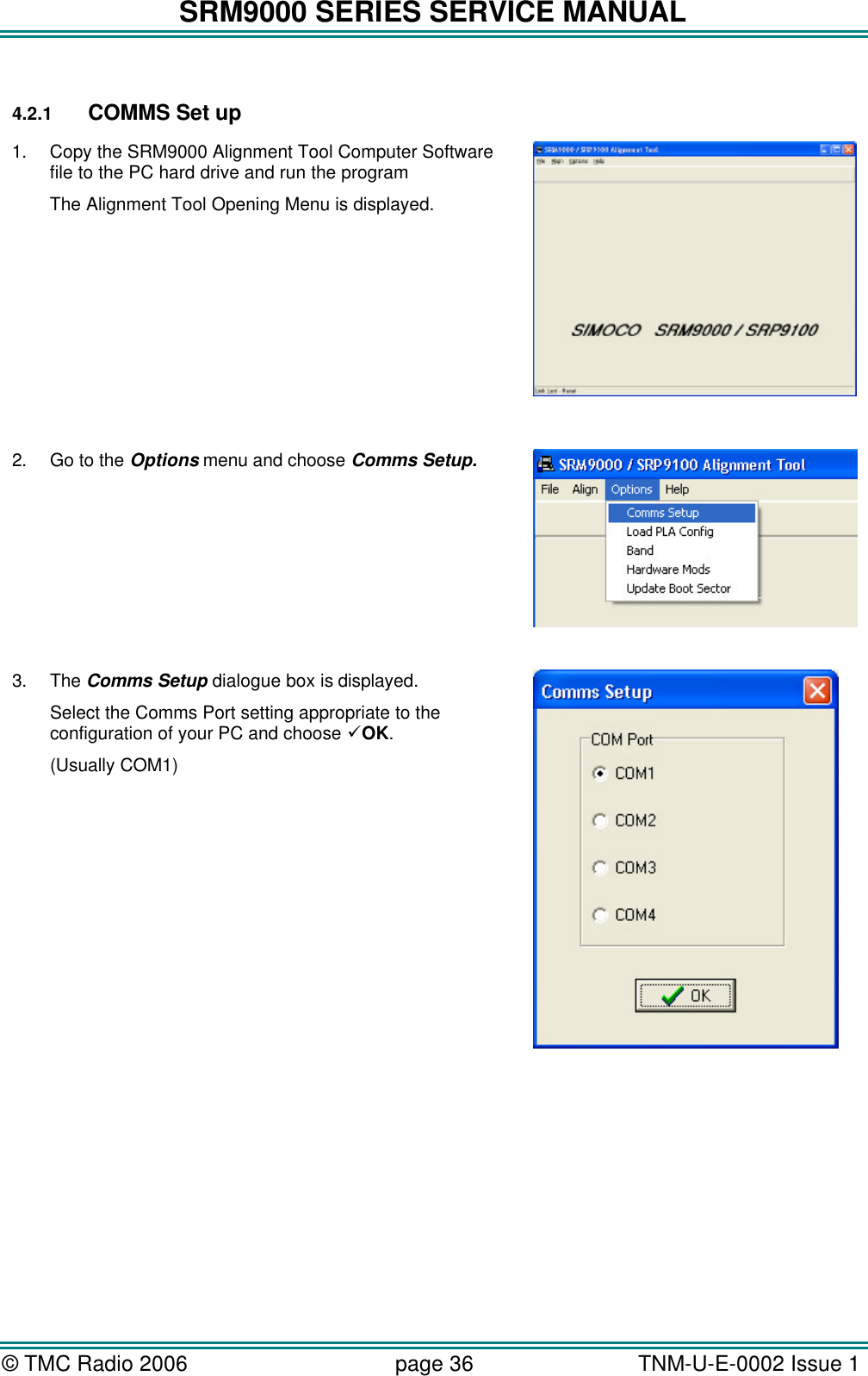 SRM9000 SERIES SERVICE MANUAL &copy; TMC Radio 2006 page 36   TNM-U-E-0002 Issue 1   4.2.1 COMMS Set up 1. Copy the SRM9000 Alignment Tool Computer Software file to the PC hard drive and run the program The Alignment Tool Opening Menu is displayed.   2. Go to the Options menu and choose Comms Setup.   3. The Comms Setup dialogue box is displayed. Select the Comms Port setting appropriate to the configuration of your PC and choose &uuml;OK. (Usually COM1)       