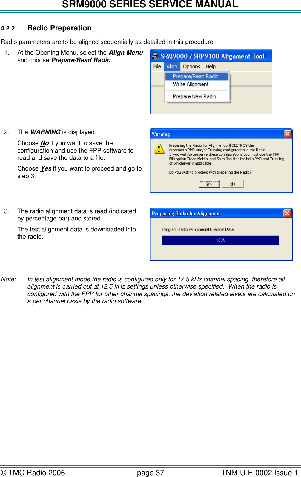SRM9000 SERIES SERVICE MANUAL &copy; TMC Radio 2006 page 37   TNM-U-E-0002 Issue 1  4.2.2 Radio Preparation Radio parameters are to be aligned sequentially as detailed in this procedure. 1. At the Opening Menu, select the Align Menu and choose Prepare/Read Radio.   2. The WARNING is displayed. Choose No if you want to save the configuration and use the FPP software to read and save the data to a file. Choose Yes if you want to proceed and go to step 3.    3. The radio alignment data is read (indicated by percentage bar) and stored. The test alignment data is downloaded into the radio.    Note:  In test alignment mode the radio is configured only for 12.5 kHz channel spacing, therefore all alignment is carried out at 12.5 kHz settings unless otherwise specified.  When the radio is configured with the FPP for other channel spacings, the deviation related levels are calculated on a per channel basis by the radio software. 