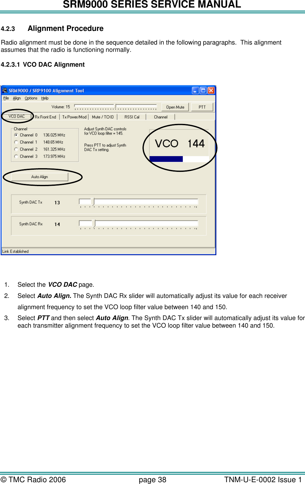 SRM9000 SERIES SERVICE MANUAL &copy; TMC Radio 2006 page 38   TNM-U-E-0002 Issue 1  4.2.3 Alignment Procedure Radio alignment must be done in the sequence detailed in the following paragraphs.  This alignment assumes that the radio is functioning normally. 4.2.3.1 VCO DAC Alignment     1. Select the VCO DAC page. 2. Select Auto Align. The Synth DAC Rx slider will automatically adjust its value for each receiver  alignment frequency to set the VCO loop filter value between 140 and 150. 3. Select PTT and then select Auto Align. The Synth DAC Tx slider will automatically adjust its value for each transmitter alignment frequency to set the VCO loop filter value between 140 and 150.  