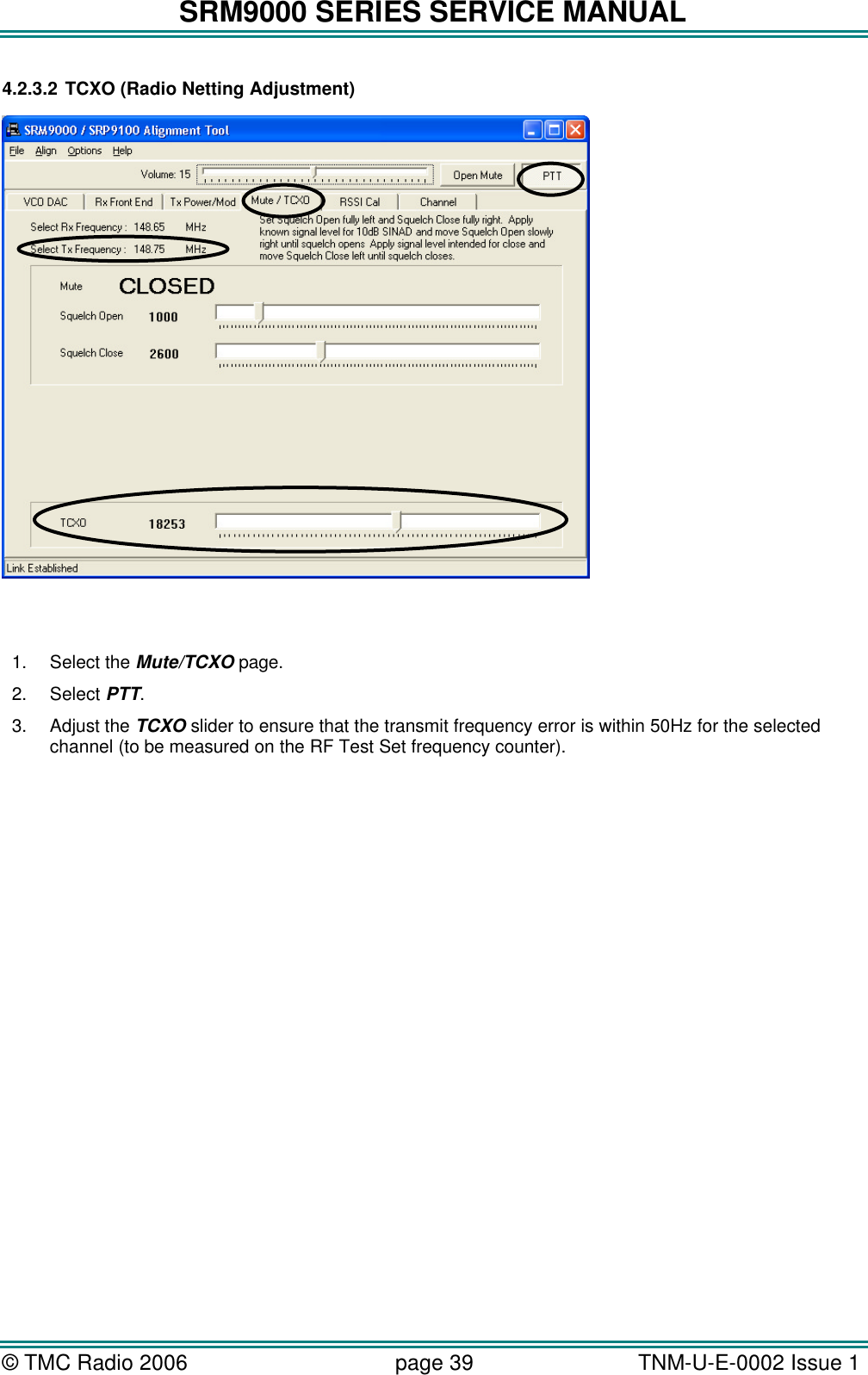 SRM9000 SERIES SERVICE MANUAL &copy; TMC Radio 2006 page 39   TNM-U-E-0002 Issue 1  4.2.3.2 TCXO (Radio Netting Adjustment)     1. Select the Mute/TCXO page. 2. Select PTT. 3. Adjust the TCXO slider to ensure that the transmit frequency error is within 50Hz for the selected channel (to be measured on the RF Test Set frequency counter).  