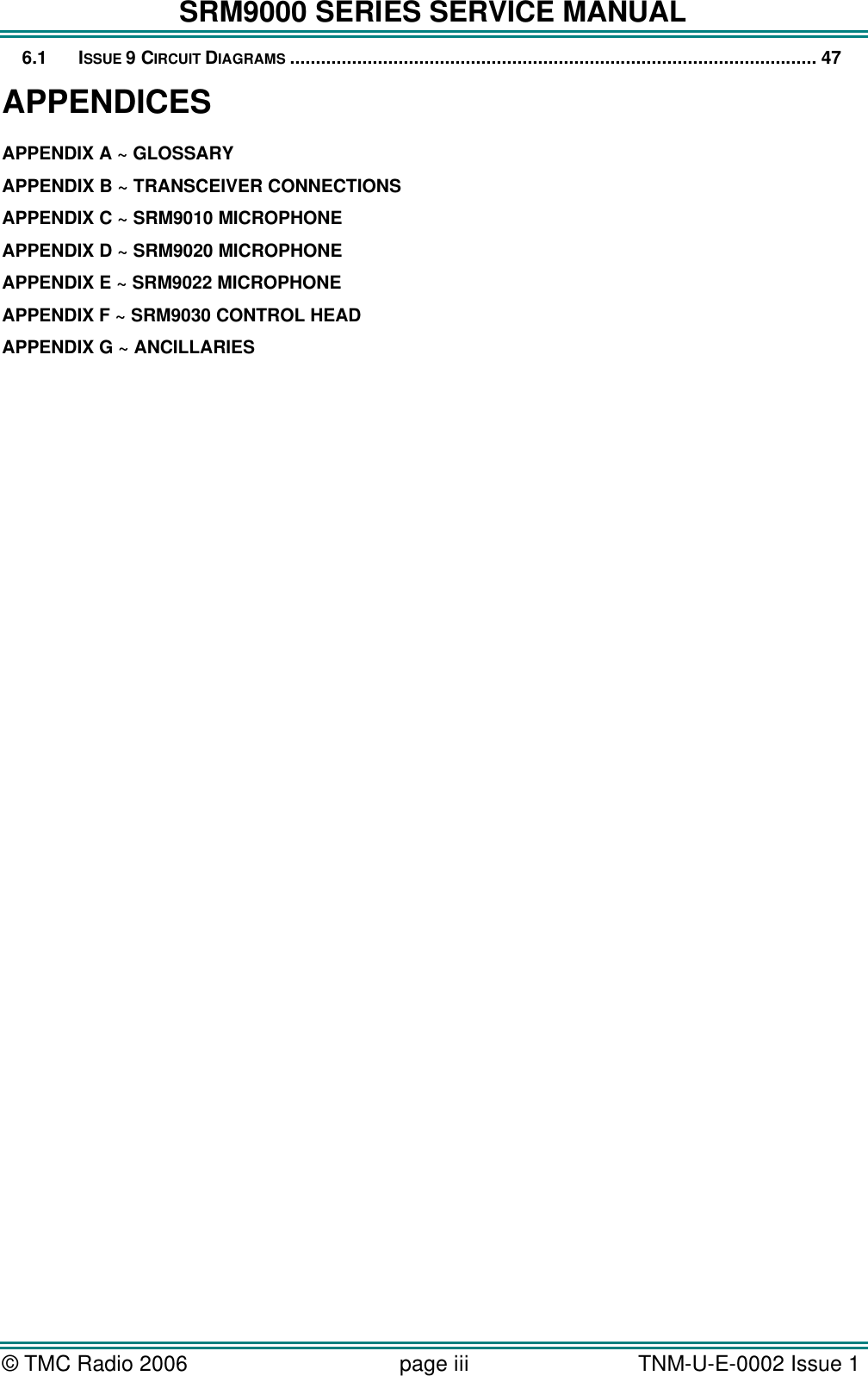 SRM9000 SERIES SERVICE MANUAL &copy; TMC Radio 2006 page iii   TNM-U-E-0002 Issue 1  6.1 ISSUE 9 CIRCUIT DIAGRAMS ...................................................................................................... 47 APPENDICES APPENDIX A ~ GLOSSARY APPENDIX B ~ TRANSCEIVER CONNECTIONS APPENDIX C ~ SRM9010 MICROPHONE APPENDIX D ~ SRM9020 MICROPHONE  APPENDIX E ~ SRM9022 MICROPHONE APPENDIX F ~ SRM9030 CONTROL HEAD APPENDIX G ~ ANCILLARIES  