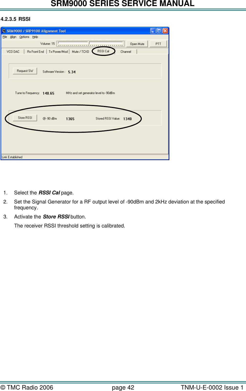 SRM9000 SERIES SERVICE MANUAL &copy; TMC Radio 2006 page 42   TNM-U-E-0002 Issue 1  4.2.3.5 RSSI       1. Select the RSSI Cal page. 2. Set the Signal Generator for a RF output level of -90dBm and 2kHz deviation at the specified frequency. 3. Activate the Store RSSI button. The receiver RSSI threshold setting is calibrated. 