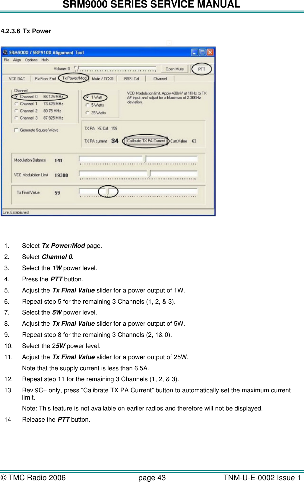 SRM9000 SERIES SERVICE MANUAL &copy; TMC Radio 2006 page 43   TNM-U-E-0002 Issue 1  4.2.3.6 Tx Power    1. Select Tx Power/Mod page. 2. Select Channel 0. 3. Select the 1W power level. 4. Press the PTT button. 5. Adjust the Tx Final Value slider for a power output of 1W. 6. Repeat step 5 for the remaining 3 Channels (1, 2, &amp; 3). 7. Select the 5W power level. 8. Adjust the Tx Final Value slider for a power output of 5W. 9. Repeat step 8 for the remaining 3 Channels (2, 1&amp; 0). 10. Select the 25W power level. 11. Adjust the Tx Final Value slider for a power output of 25W. Note that the supply current is less than 6.5A. 12. Repeat step 11 for the remaining 3 Channels (1, 2, &amp; 3). 13 Rev 9C+ only, press &ldquo;Calibrate TX PA Current&rdquo; button to automatically set the maximum current limit. Note: This feature is not available on earlier radios and therefore will not be displayed. 14 Release the PTT button. 