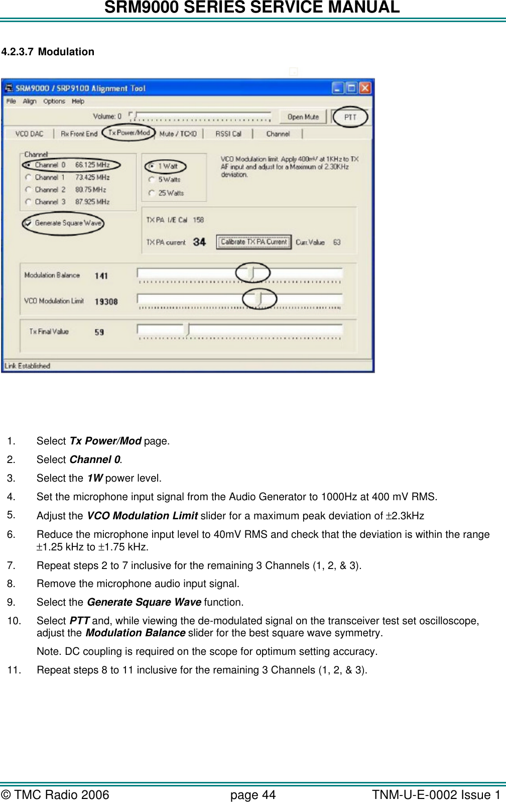 SRM9000 SERIES SERVICE MANUAL &copy; TMC Radio 2006 page 44   TNM-U-E-0002 Issue 1  4.2.3.7 Modulation     1. Select Tx Power/Mod page. 2. Select Channel 0. 3. Select the 1W power level. 4. Set the microphone input signal from the Audio Generator to 1000Hz at 400 mV RMS. 5. Adjust the VCO Modulation Limit slider for a maximum peak deviation of &plusmn;2.3kHz  6. Reduce the microphone input level to 40mV RMS and check that the deviation is within the range &plusmn;1.25 kHz to &plusmn;1.75 kHz. 7. Repeat steps 2 to 7 inclusive for the remaining 3 Channels (1, 2, &amp; 3). 8. Remove the microphone audio input signal. 9. Select the Generate Square Wave function. 10. Select PTT and, while viewing the de-modulated signal on the transceiver test set oscilloscope, adjust the Modulation Balance slider for the best square wave symmetry. Note. DC coupling is required on the scope for optimum setting accuracy. 11. Repeat steps 8 to 11 inclusive for the remaining 3 Channels (1, 2, &amp; 3).  
