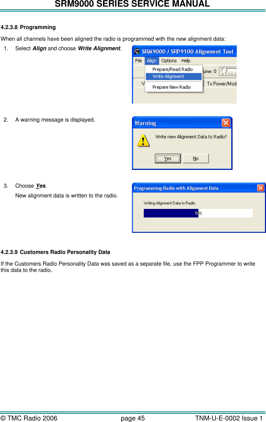 SRM9000 SERIES SERVICE MANUAL &copy; TMC Radio 2006 page 45   TNM-U-E-0002 Issue 1  4.2.3.8 Programming When all channels have been aligned the radio is programmed with the new alignment data: 1. Select Align and choose Write Alignment.   2. A warning message is displayed.   3. Choose Yes. New alignment data is written to the radio.       4.2.3.9 Customers Radio Personality Data  If the Customers Radio Personality Data was saved as a separate file, use the FPP Programmer to write this data to the radio. 