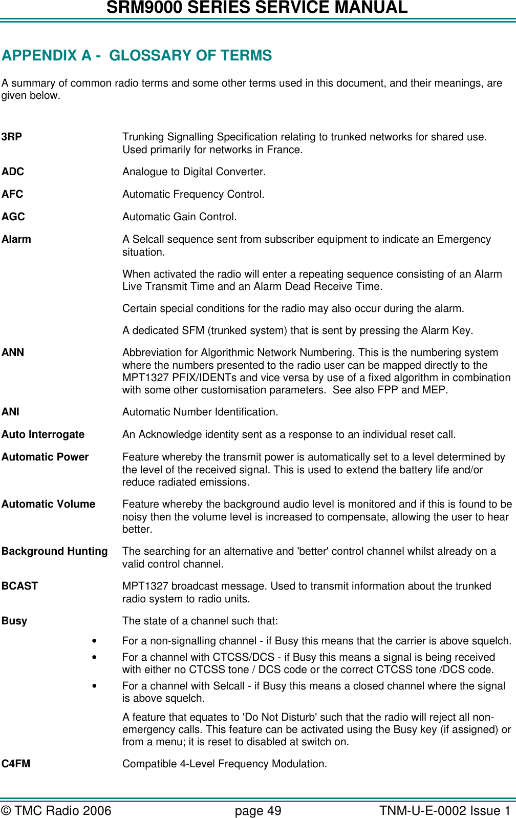 SRM9000 SERIES SERVICE MANUAL &copy; TMC Radio 2006 page 49   TNM-U-E-0002 Issue 1  APPENDIX A -  GLOSSARY OF TERMS A summary of common radio terms and some other terms used in this document, and their meanings, are given below.  3RP Trunking Signalling Specification relating to trunked networks for shared use. Used primarily for networks in France. ADC Analogue to Digital Converter. AFC Automatic Frequency Control. AGC Automatic Gain Control. Alarm A Selcall sequence sent from subscriber equipment to indicate an Emergency situation.  When activated the radio will enter a repeating sequence consisting of an Alarm Live Transmit Time and an Alarm Dead Receive Time. Certain special conditions for the radio may also occur during the alarm. A dedicated SFM (trunked system) that is sent by pressing the Alarm Key. ANN Abbreviation for Algorithmic Network Numbering. This is the numbering system where the numbers presented to the radio user can be mapped directly to the MPT1327 PFIX/IDENTs and vice versa by use of a fixed algorithm in combination with some other customisation parameters.  See also FPP and MEP. ANI Automatic Number Identification. Auto Interrogate An Acknowledge identity sent as a response to an individual reset call. Automatic Power Feature whereby the transmit power is automatically set to a level determined by the level of the received signal. This is used to extend the battery life and/or reduce radiated emissions. Automatic Volume Feature whereby the background audio level is monitored and if this is found to be noisy then the volume level is increased to compensate, allowing the user to hear better. Background Hunting The searching for an alternative and 'better' control channel whilst already on a valid control channel. BCAST MPT1327 broadcast message. Used to transmit information about the trunked radio system to radio units. Busy The state of a channel such that: &bull; For a non-signalling channel - if Busy this means that the carrier is above squelch. &bull; For a channel with CTCSS/DCS - if Busy this means a signal is being received with either no CTCSS tone / DCS code or the correct CTCSS tone /DCS code. &bull; For a channel with Selcall - if Busy this means a closed channel where the signal is above squelch.  A feature that equates to 'Do Not Disturb' such that the radio will reject all non-emergency calls. This feature can be activated using the Busy key (if assigned) or from a menu; it is reset to disabled at switch on. C4FM Compatible 4-Level Frequency Modulation. 