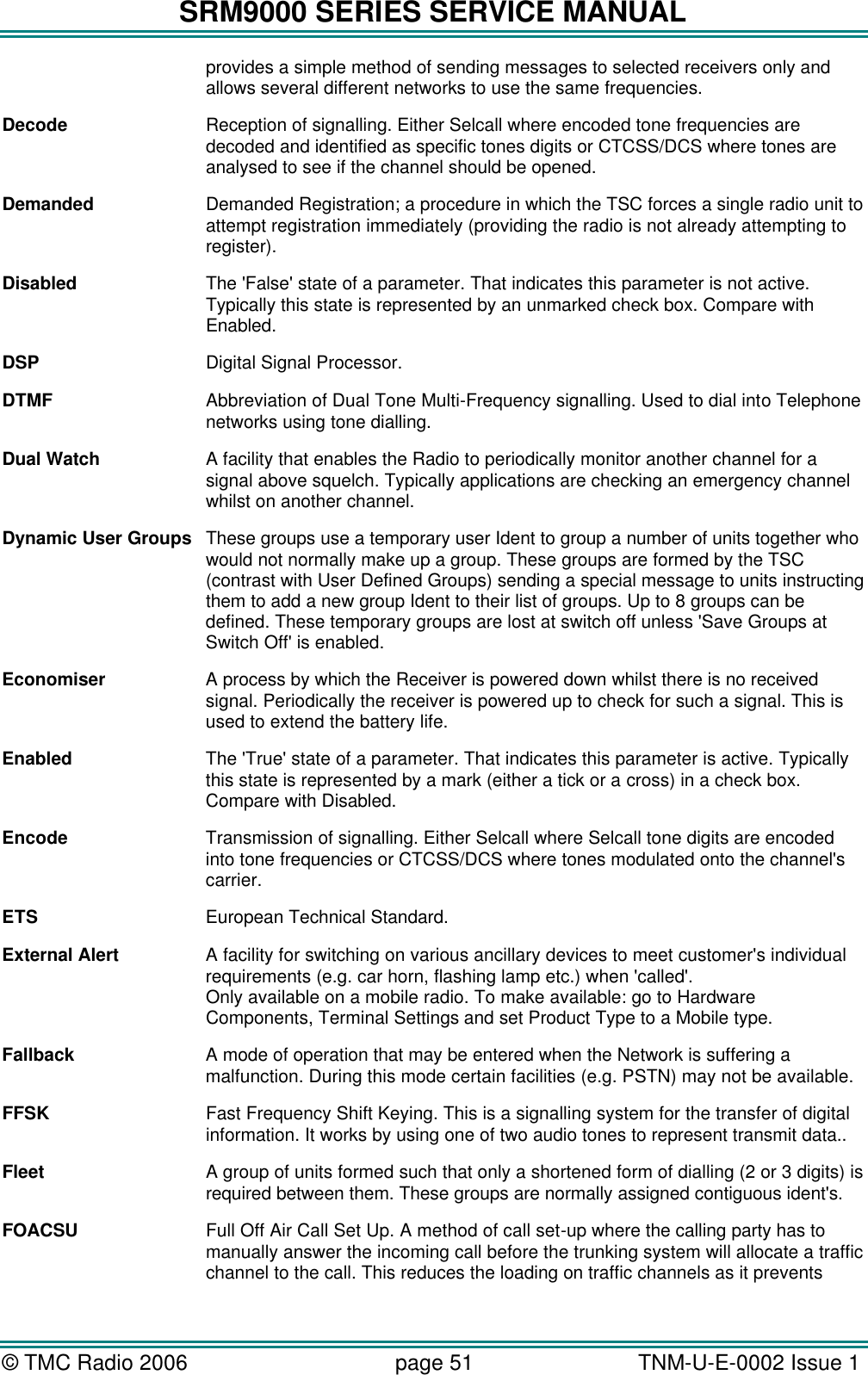 SRM9000 SERIES SERVICE MANUAL &copy; TMC Radio 2006 page 51   TNM-U-E-0002 Issue 1  provides a simple method of sending messages to selected receivers only and allows several different networks to use the same frequencies. Decode Reception of signalling. Either Selcall where encoded tone frequencies are decoded and identified as specific tones digits or CTCSS/DCS where tones are analysed to see if the channel should be opened. Demanded Demanded Registration; a procedure in which the TSC forces a single radio unit to attempt registration immediately (providing the radio is not already attempting to register). Disabled The 'False' state of a parameter. That indicates this parameter is not active. Typically this state is represented by an unmarked check box. Compare with Enabled. DSP Digital Signal Processor. DTMF Abbreviation of Dual Tone Multi-Frequency signalling. Used to dial into Telephone networks using tone dialling. Dual Watch A facility that enables the Radio to periodically monitor another channel for a signal above squelch. Typically applications are checking an emergency channel whilst on another channel. Dynamic User Groups These groups use a temporary user Ident to group a number of units together who would not normally make up a group. These groups are formed by the TSC (contrast with User Defined Groups) sending a special message to units instructing them to add a new group Ident to their list of groups. Up to 8 groups can be defined. These temporary groups are lost at switch off unless 'Save Groups at Switch Off' is enabled. Economiser A process by which the Receiver is powered down whilst there is no received signal. Periodically the receiver is powered up to check for such a signal. This is used to extend the battery life. Enabled The 'True' state of a parameter. That indicates this parameter is active. Typically this state is represented by a mark (either a tick or a cross) in a check box. Compare with Disabled. Encode Transmission of signalling. Either Selcall where Selcall tone digits are encoded into tone frequencies or CTCSS/DCS where tones modulated onto the channel's carrier. ETS European Technical Standard. External Alert A facility for switching on various ancillary devices to meet customer's individual requirements (e.g. car horn, flashing lamp etc.) when 'called'. Only available on a mobile radio. To make available: go to Hardware Components, Terminal Settings and set Product Type to a Mobile type. Fallback A mode of operation that may be entered when the Network is suffering a malfunction. During this mode certain facilities (e.g. PSTN) may not be available. FFSK Fast Frequency Shift Keying. This is a signalling system for the transfer of digital information. It works by using one of two audio tones to represent transmit data.. Fleet A group of units formed such that only a shortened form of dialling (2 or 3 digits) is required between them. These groups are normally assigned contiguous ident's. FOACSU Full Off Air Call Set Up. A method of call set-up where the calling party has to manually answer the incoming call before the trunking system will allocate a traffic channel to the call. This reduces the loading on traffic channels as it prevents 