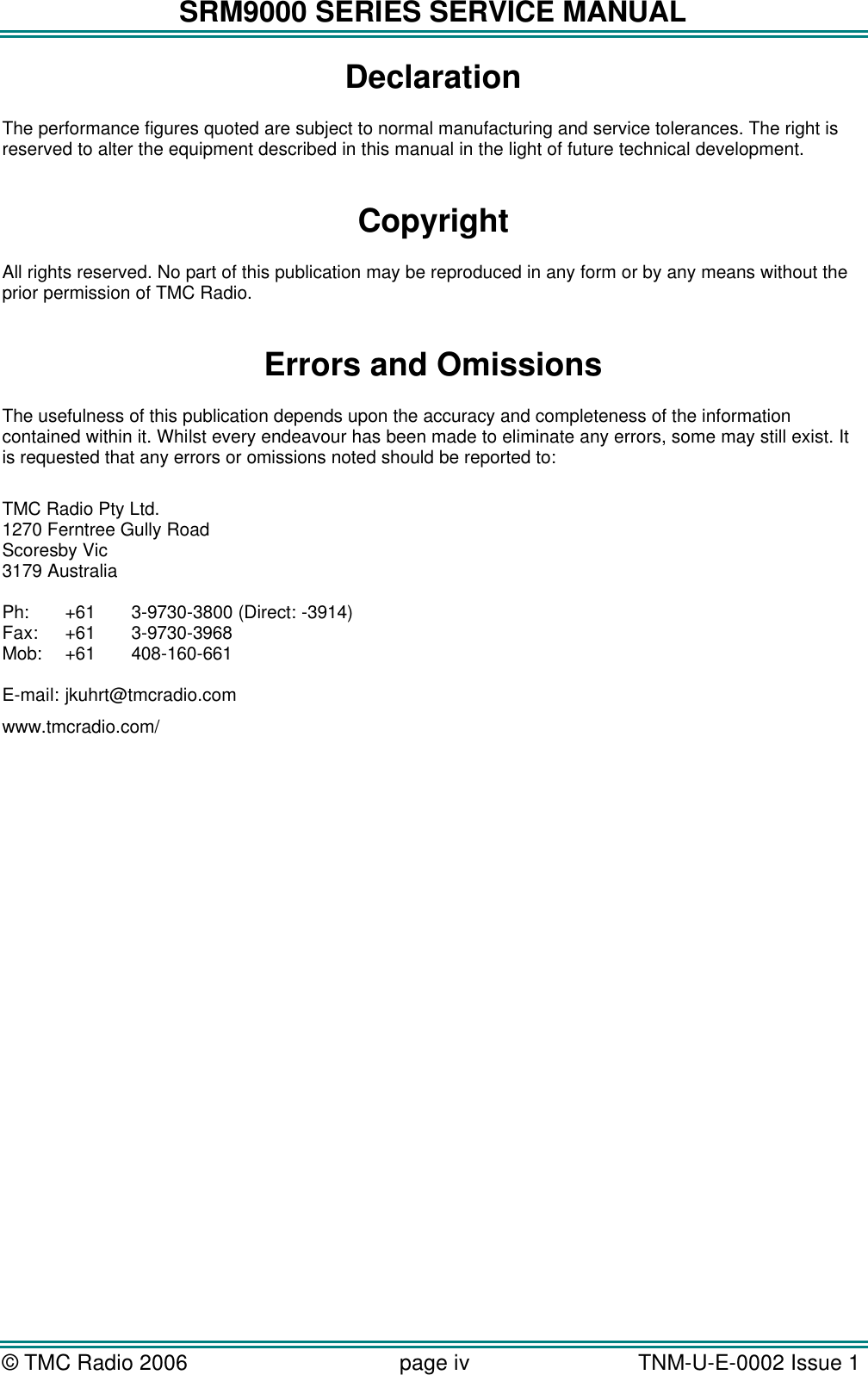 SRM9000 SERIES SERVICE MANUAL &copy; TMC Radio 2006 page iv   TNM-U-E-0002 Issue 1  Declaration The performance figures quoted are subject to normal manufacturing and service tolerances. The right is reserved to alter the equipment described in this manual in the light of future technical development.  Copyright All rights reserved. No part of this publication may be reproduced in any form or by any means without the prior permission of TMC Radio.  Errors and Omissions The usefulness of this publication depends upon the accuracy and completeness of the information contained within it. Whilst every endeavour has been made to eliminate any errors, some may still exist. It is requested that any errors or omissions noted should be reported to:  TMC Radio Pty Ltd. 1270 Ferntree Gully Road Scoresby Vic 3179 Australia  Ph: +61 3-9730-3800 (Direct: -3914) Fax: +61 3-9730-3968 Mob: +61 408-160-661  E-mail: jkuhrt@tmcradio.com www.tmcradio.com/    