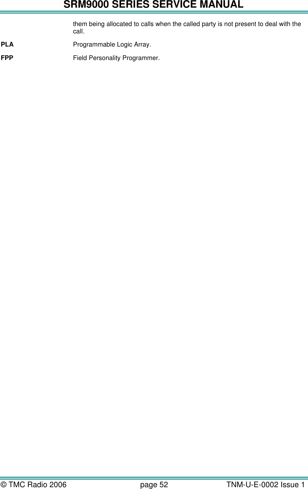 SRM9000 SERIES SERVICE MANUAL &copy; TMC Radio 2006 page 52   TNM-U-E-0002 Issue 1  them being allocated to calls when the called party is not present to deal with the call. PLA Programmable Logic Array. FPP Field Personality Programmer.