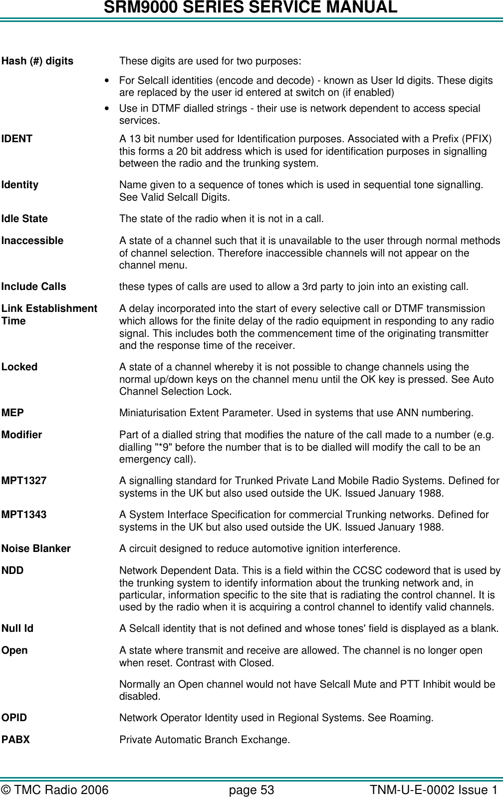 SRM9000 SERIES SERVICE MANUAL &copy; TMC Radio 2006 page 53   TNM-U-E-0002 Issue 1   Hash (#) digits These digits are used for two purposes:  &bull; For Selcall identities (encode and decode) - known as User Id digits. These digits are replaced by the user id entered at switch on (if enabled) &bull; Use in DTMF dialled strings - their use is network dependent to access special services. IDENT A 13 bit number used for Identification purposes. Associated with a Prefix (PFIX) this forms a 20 bit address which is used for identification purposes in signalling between the radio and the trunking system. Identity Name given to a sequence of tones which is used in sequential tone signalling. See Valid Selcall Digits. Idle State The state of the radio when it is not in a call. Inaccessible A state of a channel such that it is unavailable to the user through normal methods of channel selection. Therefore inaccessible channels will not appear on the channel menu. Include Calls these types of calls are used to allow a 3rd party to join into an existing call. Link Establishment  A delay incorporated into the start of every selective call or DTMF transmission  Time   which allows for the finite delay of the radio equipment in responding to any radio signal. This includes both the commencement time of the originating transmitter and the response time of the receiver.  Locked A state of a channel whereby it is not possible to change channels using the normal up/down keys on the channel menu until the OK key is pressed. See Auto Channel Selection Lock. MEP Miniaturisation Extent Parameter. Used in systems that use ANN numbering. Modifier Part of a dialled string that modifies the nature of the call made to a number (e.g. dialling "*9" before the number that is to be dialled will modify the call to be an emergency call). MPT1327 A signalling standard for Trunked Private Land Mobile Radio Systems. Defined for systems in the UK but also used outside the UK. Issued January 1988. MPT1343 A System Interface Specification for commercial Trunking networks. Defined for systems in the UK but also used outside the UK. Issued January 1988. Noise Blanker A circuit designed to reduce automotive ignition interference. NDD Network Dependent Data. This is a field within the CCSC codeword that is used by the trunking system to identify information about the trunking network and, in particular, information specific to the site that is radiating the control channel. It is used by the radio when it is acquiring a control channel to identify valid channels.  Null Id A Selcall identity that is not defined and whose tones' field is displayed as a blank. Open A state where transmit and receive are allowed. The channel is no longer open when reset. Contrast with Closed. Normally an Open channel would not have Selcall Mute and PTT Inhibit would be disabled. OPID Network Operator Identity used in Regional Systems. See Roaming. PABX Private Automatic Branch Exchange. 