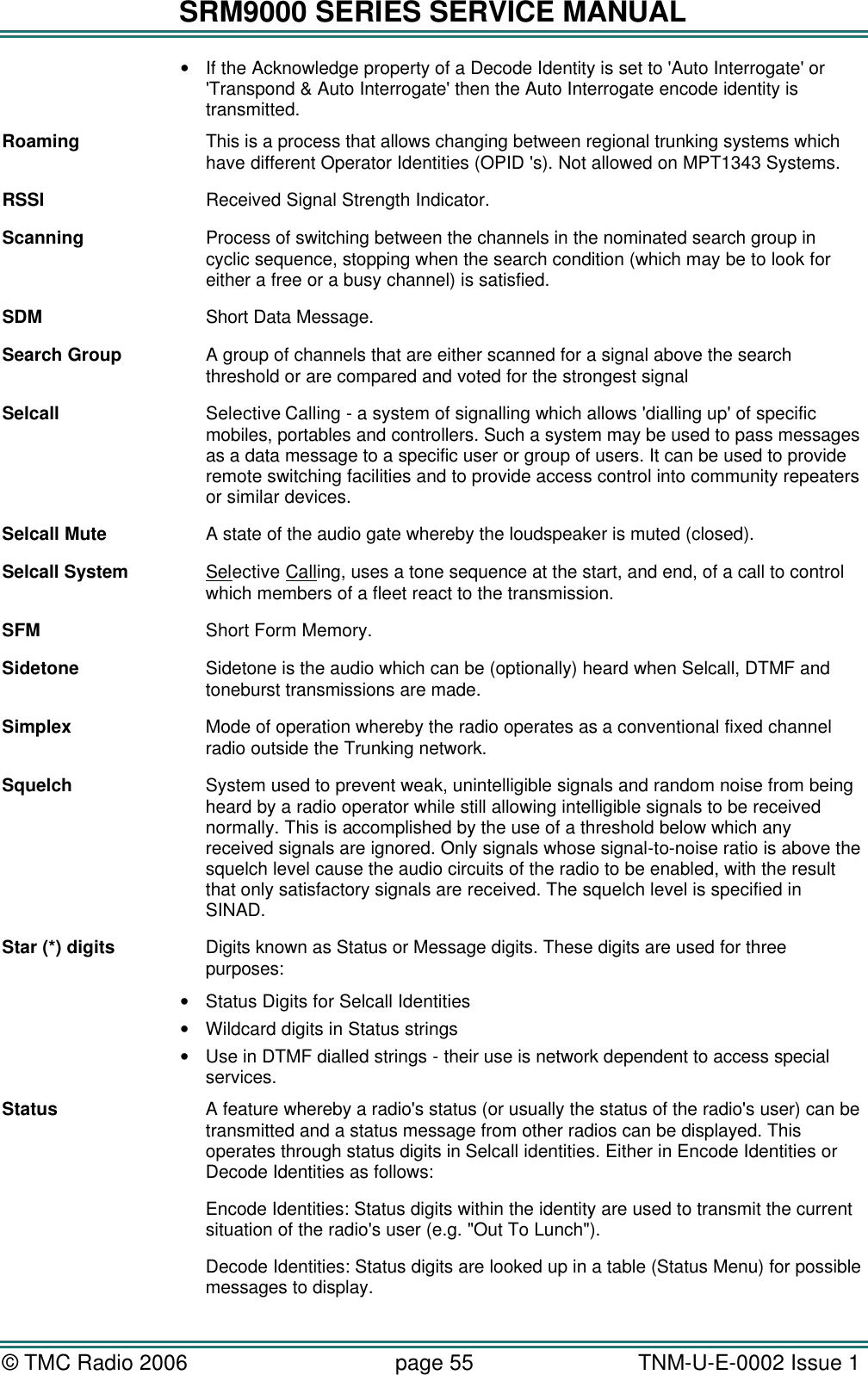 SRM9000 SERIES SERVICE MANUAL &copy; TMC Radio 2006 page 55   TNM-U-E-0002 Issue 1  &bull; If the Acknowledge property of a Decode Identity is set to 'Auto Interrogate' or 'Transpond &amp; Auto Interrogate' then the Auto Interrogate encode identity is transmitted. Roaming This is a process that allows changing between regional trunking systems which have different Operator Identities (OPID 's). Not allowed on MPT1343 Systems. RSSI Received Signal Strength Indicator. Scanning Process of switching between the channels in the nominated search group in cyclic sequence, stopping when the search condition (which may be to look for either a free or a busy channel) is satisfied. SDM Short Data Message. Search Group A group of channels that are either scanned for a signal above the search threshold or are compared and voted for the strongest signal Selcall Selective Calling - a system of signalling which allows 'dialling up' of specific mobiles, portables and controllers. Such a system may be used to pass messages as a data message to a specific user or group of users. It can be used to provide remote switching facilities and to provide access control into community repeaters or similar devices. Selcall Mute A state of the audio gate whereby the loudspeaker is muted (closed). Selcall System Selective Calling, uses a tone sequence at the start, and end, of a call to control which members of a fleet react to the transmission. SFM Short Form Memory. Sidetone Sidetone is the audio which can be (optionally) heard when Selcall, DTMF and toneburst transmissions are made. Simplex Mode of operation whereby the radio operates as a conventional fixed channel radio outside the Trunking network. Squelch System used to prevent weak, unintelligible signals and random noise from being heard by a radio operator while still allowing intelligible signals to be received normally. This is accomplished by the use of a threshold below which any received signals are ignored. Only signals whose signal-to-noise ratio is above the squelch level cause the audio circuits of the radio to be enabled, with the result that only satisfactory signals are received. The squelch level is specified in SINAD. Star (*) digits Digits known as Status or Message digits. These digits are used for three purposes:  &bull; Status Digits for Selcall Identities &bull; Wildcard digits in Status strings &bull; Use in DTMF dialled strings - their use is network dependent to access special services. Status A feature whereby a radio's status (or usually the status of the radio's user) can be transmitted and a status message from other radios can be displayed. This operates through status digits in Selcall identities. Either in Encode Identities or Decode Identities as follows: Encode Identities: Status digits within the identity are used to transmit the current situation of the radio's user (e.g. "Out To Lunch"). Decode Identities: Status digits are looked up in a table (Status Menu) for possible messages to display. 