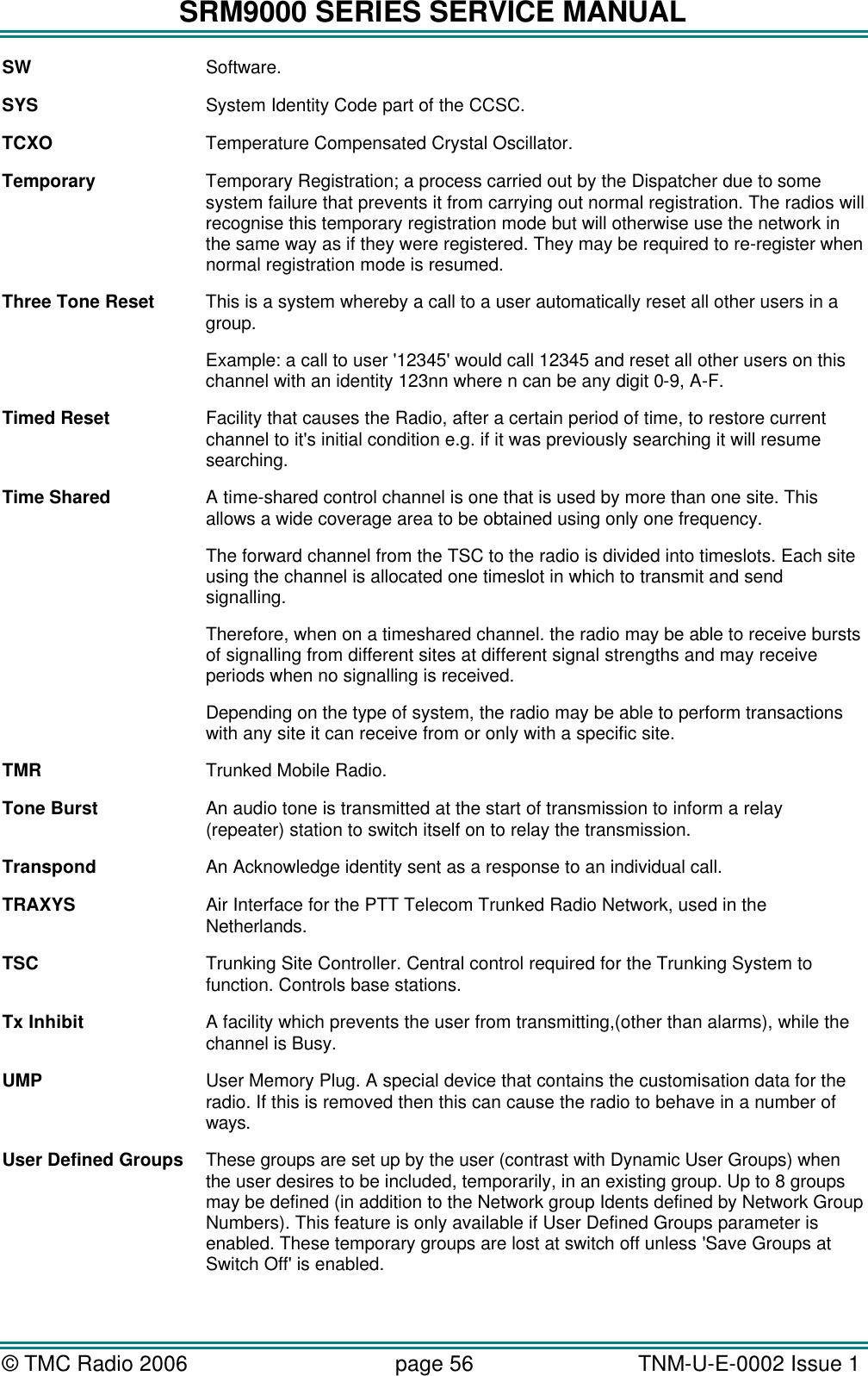SRM9000 SERIES SERVICE MANUAL &copy; TMC Radio 2006 page 56   TNM-U-E-0002 Issue 1  SW Software. SYS System Identity Code part of the CCSC. TCXO Temperature Compensated Crystal Oscillator. Temporary Temporary Registration; a process carried out by the Dispatcher due to some system failure that prevents it from carrying out normal registration. The radios will recognise this temporary registration mode but will otherwise use the network in the same way as if they were registered. They may be required to re-register when normal registration mode is resumed. Three Tone Reset This is a system whereby a call to a user automatically reset all other users in a group. Example: a call to user '12345' would call 12345 and reset all other users on this channel with an identity 123nn where n can be any digit 0-9, A-F. Timed Reset Facility that causes the Radio, after a certain period of time, to restore current channel to it's initial condition e.g. if it was previously searching it will resume searching. Time Shared A time-shared control channel is one that is used by more than one site. This allows a wide coverage area to be obtained using only one frequency.   The forward channel from the TSC to the radio is divided into timeslots. Each site using the channel is allocated one timeslot in which to transmit and send signalling.  Therefore, when on a timeshared channel. the radio may be able to receive bursts of signalling from different sites at different signal strengths and may receive periods when no signalling is received.  Depending on the type of system, the radio may be able to perform transactions with any site it can receive from or only with a specific site. TMR Trunked Mobile Radio. Tone Burst An audio tone is transmitted at the start of transmission to inform a relay (repeater) station to switch itself on to relay the transmission. Transpond An Acknowledge identity sent as a response to an individual call. TRAXYS Air Interface for the PTT Telecom Trunked Radio Network, used in the Netherlands. TSC Trunking Site Controller. Central control required for the Trunking System to function. Controls base stations. Tx Inhibit A facility which prevents the user from transmitting,(other than alarms), while the channel is Busy. UMP User Memory Plug. A special device that contains the customisation data for the radio. If this is removed then this can cause the radio to behave in a number of ways. User Defined Groups These groups are set up by the user (contrast with Dynamic User Groups) when the user desires to be included, temporarily, in an existing group. Up to 8 groups may be defined (in addition to the Network group Idents defined by Network Group Numbers). This feature is only available if User Defined Groups parameter is enabled. These temporary groups are lost at switch off unless 'Save Groups at Switch Off' is enabled. 