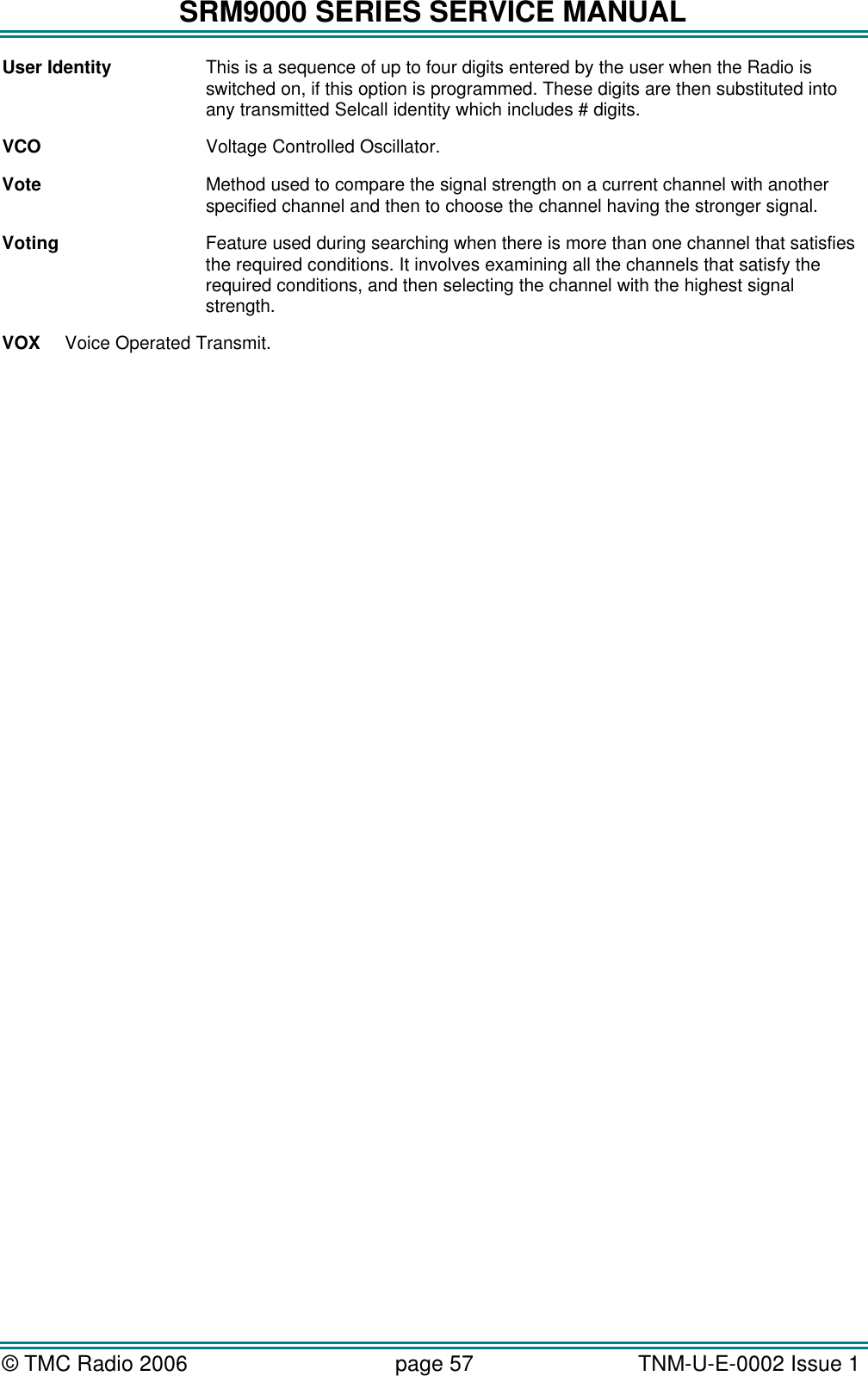SRM9000 SERIES SERVICE MANUAL &copy; TMC Radio 2006 page 57   TNM-U-E-0002 Issue 1  User Identity This is a sequence of up to four digits entered by the user when the Radio is switched on, if this option is programmed. These digits are then substituted into any transmitted Selcall identity which includes # digits. VCO Voltage Controlled Oscillator. Vote Method used to compare the signal strength on a current channel with another specified channel and then to choose the channel having the stronger signal. Voting Feature used during searching when there is more than one channel that satisfies the required conditions. It involves examining all the channels that satisfy the required conditions, and then selecting the channel with the highest signal strength. VOX Voice Operated Transmit. 