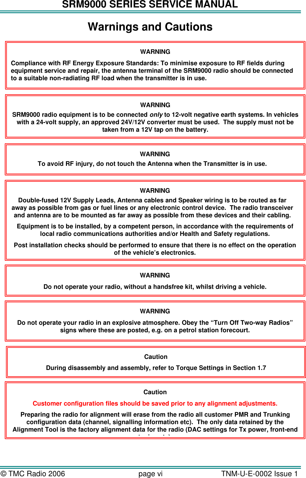 SRM9000 SERIES SERVICE MANUAL &copy; TMC Radio 2006 page vi   TNM-U-E-0002 Issue 1  Caution During disassembly and assembly, refer to Torque Settings in Section 1.7 Caution Customer configuration files should be saved prior to any alignment adjustments. Preparing the radio for alignment will erase from the radio all customer PMR and Trunking configuration data (channel, signalling information etc).  The only data retained by the Alignment Tool is the factory alignment data for the radio (DAC settings for Tx power, front-end tuning etc). WARNING SRM9000 radio equipment is to be connected only to 12-volt negative earth systems. In vehicles with a 24-volt supply, an approved 24V/12V converter must be used.  The supply must not be taken from a 12V tap on the battery. WARNING To avoid RF injury, do not touch the Antenna when the Transmitter is in use. WARNING Double-fused 12V Supply Leads, Antenna cables and Speaker wiring is to be routed as far away as possible from gas or fuel lines or any electronic control device.  The radio transceiver and antenna are to be mounted as far away as possible from these devices and their cabling. Equipment is to be installed, by a competent person, in accordance with the requirements of local radio communications authorities and/or Health and Safety regulations. Post installation checks should be performed to ensure that there is no effect on the operation of the vehicle&rsquo;s electronics. WARNING Do not operate your radio, without a handsfree kit, whilst driving a vehicle. WARNING Do not operate your radio in an explosive atmosphere. Obey the &ldquo;Turn Off Two-way Radios&rdquo; signs where these are posted, e.g. on a petrol station forecourt. WARNING Compliance with RF Energy Exposure Standards: To minimise exposure to RF fields during equipment service and repair, the antenna terminal of the SRM9000 radio should be connected to a suitable non-radiating RF load when the transmitter is in use.  Warnings and Cautions  