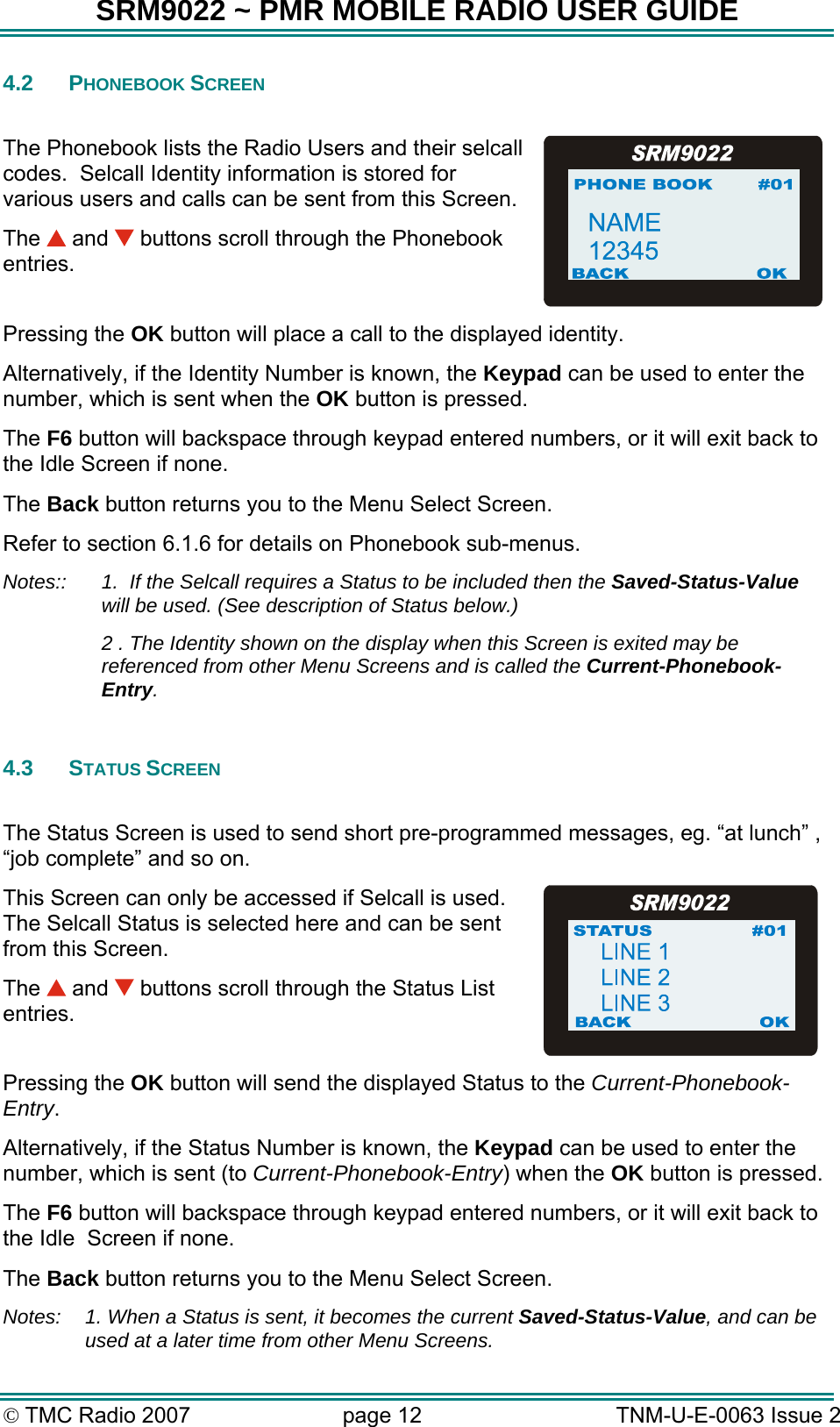 SRM9022 ~ PMR MOBILE RADIO USER GUIDE &copy; TMC Radio 2007  page 12   TNM-U-E-0063 Issue 2 4.2 PHONEBOOK SCREEN  The Phonebook lists the Radio Users and their selcall codes.  Selcall Identity information is stored for various users and calls can be sent from this Screen. The   and   buttons scroll through the Phonebook entries.  Pressing the OK button will place a call to the displayed identity. Alternatively, if the Identity Number is known, the Keypad can be used to enter the number, which is sent when the OK button is pressed. The F6 button will backspace through keypad entered numbers, or it will exit back to the Idle Screen if none. The Back button returns you to the Menu Select Screen. Refer to section 6.1.6 for details on Phonebook sub-menus. Notes::  1.  If the Selcall requires a Status to be included then the Saved-Status-Value will be used. (See description of Status below.)   2 . The Identity shown on the display when this Screen is exited may be referenced from other Menu Screens and is called the Current-Phonebook-Entry.  4.3 STATUS SCREEN  The Status Screen is used to send short pre-programmed messages, eg. &ldquo;at lunch&rdquo; , &ldquo;job complete&rdquo; and so on. This Screen can only be accessed if Selcall is used.  The Selcall Status is selected here and can be sent from this Screen.  The   and   buttons scroll through the Status List entries.  Pressing the OK button will send the displayed Status to the Current-Phonebook-Entry. Alternatively, if the Status Number is known, the Keypad can be used to enter the number, which is sent (to Current-Phonebook-Entry) when the OK button is pressed. The F6 button will backspace through keypad entered numbers, or it will exit back to the Idle  Screen if none. The Back button returns you to the Menu Select Screen. Notes:  1. When a Status is sent, it becomes the current Saved-Status-Value, and can be used at a later time from other Menu Screens. 