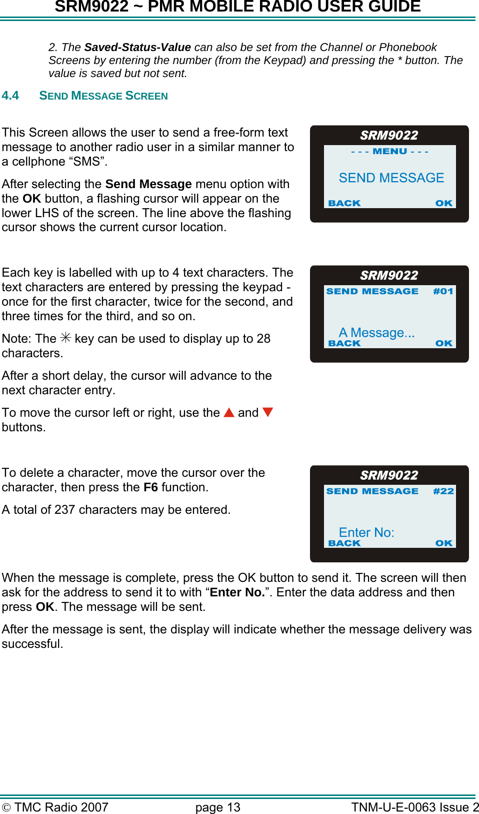 SRM9022 ~ PMR MOBILE RADIO USER GUIDE &copy; TMC Radio 2007  page 13   TNM-U-E-0063 Issue 2  2. The Saved-Status-Value can also be set from the Channel or Phonebook Screens by entering the number (from the Keypad) and pressing the * button. The value is saved but not sent. 4.4 SEND MESSAGE SCREEN  This Screen allows the user to send a free-form text message to another radio user in a similar manner to a cellphone &ldquo;SMS&rdquo;. After selecting the Send Message menu option with the OK button, a flashing cursor will appear on the lower LHS of the screen. The line above the flashing cursor shows the current cursor location.  Each key is labelled with up to 4 text characters. The text characters are entered by pressing the keypad -once for the first character, twice for the second, and three times for the third, and so on. Note: The   key can be used to display up to 28 characters. After a short delay, the cursor will advance to the next character entry. To move the cursor left or right, use the   and   buttons.   To delete a character, move the cursor over the character, then press the F6 function. A total of 237 characters may be entered. When the message is complete, press the OK button to send it. The screen will then ask for the address to send it to with &ldquo;Enter No.&rdquo;. Enter the data address and then press OK. The message will be sent. After the message is sent, the display will indicate whether the message delivery was successful.   