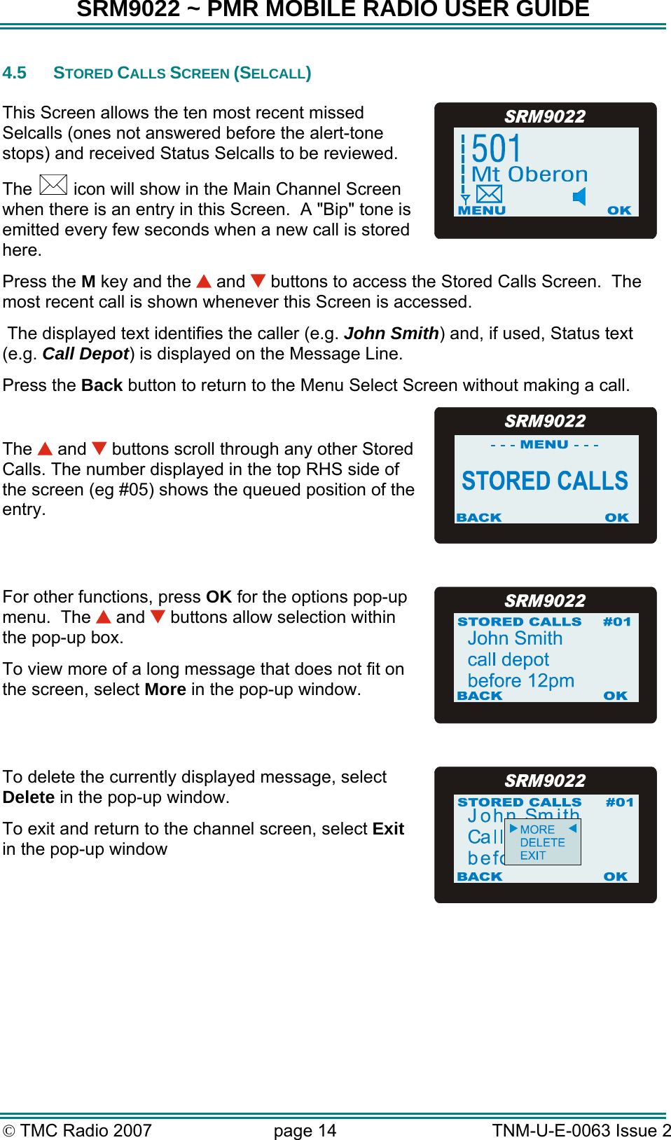 SRM9022 ~ PMR MOBILE RADIO USER GUIDE &copy; TMC Radio 2007  page 14   TNM-U-E-0063 Issue 2 4.5 STORED CALLS SCREEN (SELCALL)  This Screen allows the ten most recent missed Selcalls (ones not answered before the alert-tone stops) and received Status Selcalls to be reviewed.  The   icon will show in the Main Channel Screen when there is an entry in this Screen.  A "Bip" tone is emitted every few seconds when a new call is stored here.   Press the M key and the   and   buttons to access the Stored Calls Screen.  The most recent call is shown whenever this Screen is accessed.  The displayed text identifies the caller (e.g. John Smith) and, if used, Status text (e.g. Call Depot) is displayed on the Message Line. Press the Back button to return to the Menu Select Screen without making a call.  The   and   buttons scroll through any other Stored Calls. The number displayed in the top RHS side of the screen (eg #05) shows the queued position of the entry.  For other functions, press OK for the options pop-up menu.  The   and   buttons allow selection within the pop-up box. To view more of a long message that does not fit on the screen, select More in the pop-up window.  To delete the currently displayed message, select Delete in the pop-up window. To exit and return to the channel screen, select Exit in the pop-up window      