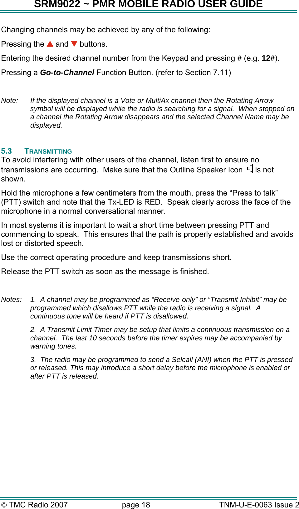 SRM9022 ~ PMR MOBILE RADIO USER GUIDE &copy; TMC Radio 2007  page 18   TNM-U-E-0063 Issue 2 Changing channels may be achieved by any of the following: Pressing the   and   buttons. Entering the desired channel number from the Keypad and pressing # (e.g. 12#). Pressing a Go-to-Channel Function Button. (refer to Section 7.11)  Note:  If the displayed channel is a Vote or MultiAx channel then the Rotating Arrow symbol will be displayed while the radio is searching for a signal.  When stopped on a channel the Rotating Arrow disappears and the selected Channel Name may be displayed.  5.3 TRANSMITTING To avoid interfering with other users of the channel, listen first to ensure no transmissions are occurring.  Make sure that the Outline Speaker Icon     is not shown. Hold the microphone a few centimeters from the mouth, press the &ldquo;Press to talk&rdquo; (PTT) switch and note that the Tx-LED is RED.  Speak clearly across the face of the microphone in a normal conversational manner. In most systems it is important to wait a short time between pressing PTT and commencing to speak.  This ensures that the path is properly established and avoids lost or distorted speech. Use the correct operating procedure and keep transmissions short.   Release the PTT switch as soon as the message is finished.  Notes:  1.  A channel may be programmed as &ldquo;Receive-only&rdquo; or &ldquo;Transmit Inhibit&rdquo; may be programmed which disallows PTT while the radio is receiving a signal.  A continuous tone will be heard if PTT is disallowed.   2.  A Transmit Limit Timer may be setup that limits a continuous transmission on a channel.  The last 10 seconds before the timer expires may be accompanied by warning tones.   3.  The radio may be programmed to send a Selcall (ANI) when the PTT is pressed or released. This may introduce a short delay before the microphone is enabled or after PTT is released.  