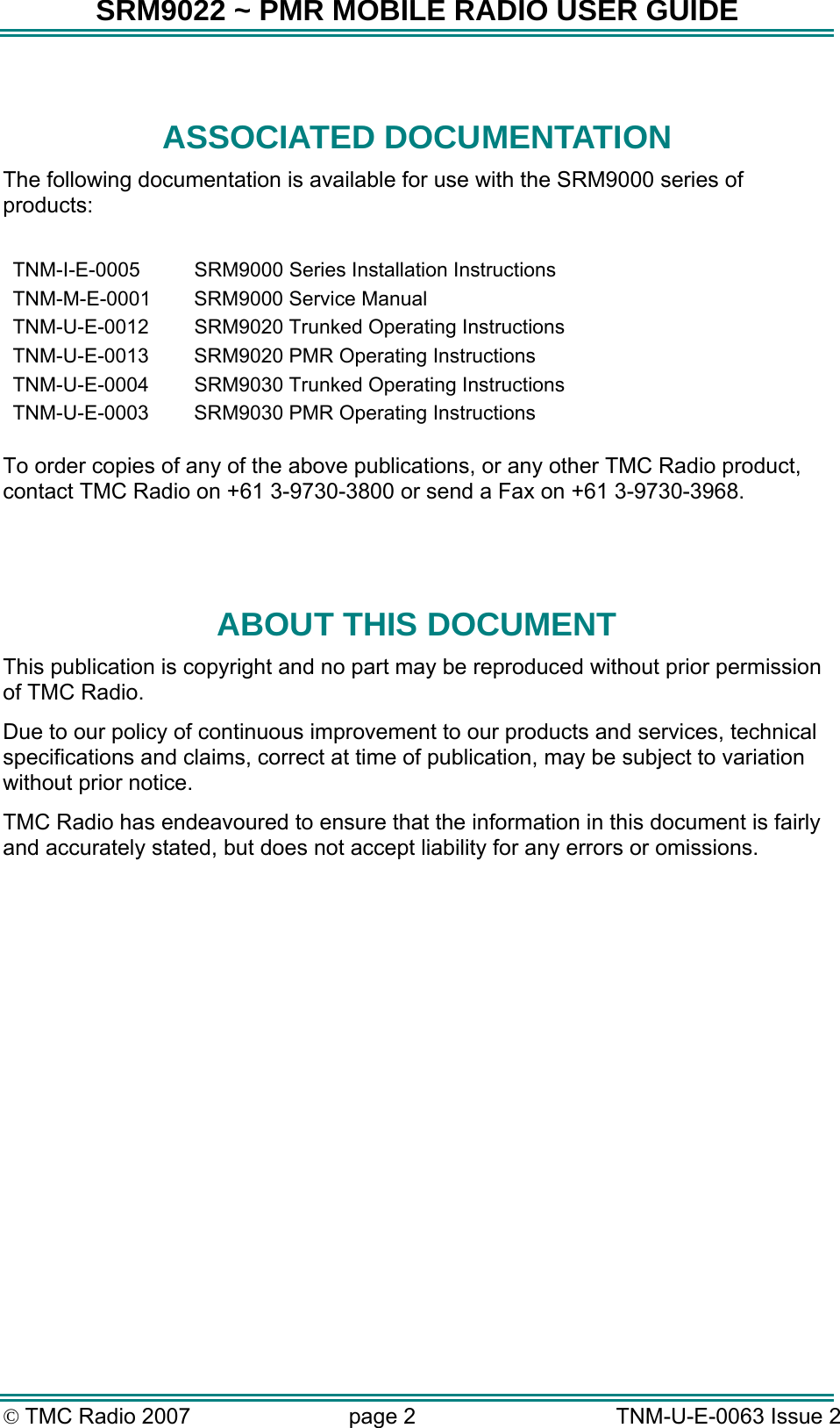 SRM9022 ~ PMR MOBILE RADIO USER GUIDE &copy; TMC Radio 2007  page 2   TNM-U-E-0063 Issue 2  ASSOCIATED DOCUMENTATION The following documentation is available for use with the SRM9000 series of products:  TNM-I-E-0005  SRM9000 Series Installation Instructions TNM-M-E-0001  SRM9000 Service Manual TNM-U-E-0012  SRM9020 Trunked Operating Instructions TNM-U-E-0013  SRM9020 PMR Operating Instructions TNM-U-E-0004  SRM9030 Trunked Operating Instructions TNM-U-E-0003  SRM9030 PMR Operating Instructions   To order copies of any of the above publications, or any other TMC Radio product, contact TMC Radio on +61 3-9730-3800 or send a Fax on +61 3-9730-3968.   ABOUT THIS DOCUMENT This publication is copyright and no part may be reproduced without prior permission of TMC Radio. Due to our policy of continuous improvement to our products and services, technical specifications and claims, correct at time of publication, may be subject to variation without prior notice.   TMC Radio has endeavoured to ensure that the information in this document is fairly and accurately stated, but does not accept liability for any errors or omissions.    